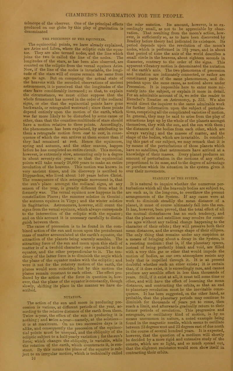 telescope of the observer. One of the principal effects produced on our globe by this play of gravitation is denominated THE PRECESSION OP THE EQUINOXES. The equinoctial points, we have already explained, are Aries and Libra, where the ecliptic cuts the equa- tor. They are also termed nodes, and the line which joins the two is called the line of the nodes. The longitudes of the stars, as has been also observed, are counted on the ecliptic from the vernal equinox Aries. Now, il the line of the nodes is invariable, the longi- tude of the stars will of course remain the same from age to age. But on comparing the actual state of the heavens with the recorded observations of ancient astronomers, it is perceived that the longitudes of the stars have considerably increased; so that, to explain the circumstance, we must cither suppose that the whole firmament has moved in the order of the zodiacal signs, or else that the equinoctial points have gone backwards, or retrograded westward ; since these points depend entirely upon the motion of the earth, which was far more likely to be disturbed by some cause or other, than that the countless multitude of stars should have a motion relative to these points. Accordingly, the phenomenon has been explained, by attributing to them a retrograde motion from east to west, in conse- quence of which the sun arrives at them sooner than if they had remained at rest. Hence the equinoxes, spring and autumn, and the other seasons, happen before he has completed an entire circuit. This motion, however, is extremely slow, amounting only to a degree in about seventy-six years; so that the equinoctial points will take nearly 26,000 years to make an entire revolution of the heavens. This motion was known in very ancient times, and its discovery is ascribed to Hipparchus, who lived about 140 years before Christ. The consequence of this retrograde movement is, that the sun’s place amongst the zodiacal signs, at any season of the year, is greatly different from what it formerly was. The vernal equinox now happens in the constellation Pisces; the summer solstice in Gemini; the autumn equinox in Virgo; and the winter solstice in Sagittarius. Astronomers, however, still count the signs from the vernal equinox, which always corresponds to the intersection of the ecliptic with the equator; and on this account it is necessary carefully to distin- guish between them. The cause of precession is to be found in the com- bined action of the sun and moon upon the protuberant mass of matter accumulated at the earth’s equator, the attraction of the planets being scarcely sensible. The attracting force of the sun and moon upon this shell of matter is of a twofold character; one is parallel to the equator, and the other perpendicular to it. The ten- dency of the latter force is to diminish the angle which the plane of the equator makes with the ecliptic ; and were it not for the rotatory motion of the earth, the planes would soon coincide; but by this motion the planes remain constant to each other. The effect pro- duced by the action of the force in question is, how- ever, that the plane of the equator is constantly, though slowly, shifting its place in the manner we have de- scribed. NUTATION. The action of the sun and moon in producing pre- cession is various, at different periods of the year, ac- cording to the relative distance of the earth from them. Twice a-year, the effect of the sun in producing it is nothing ; and twice a-year—namely, at the solstices— it is at maximum. On no two successive days h) it alike, and consequently the precession of the equinoc- tial points must be unequal, and the obliquity oi the ecliptic subject to a half-yearly variation ; for the sun’s force, which changes the obliquity, is variable, while the rotation of the earth, which counteracts it, is con- stant. By this means the plane of the equator is sub- ject to an irregular motion, which is technically called 16 the solar nutation. Its amount, however, is so ex- ceedingly small, as not to be appreciable by obser- vation. That resulting from the moon’s action, how- ever, is sufficiently so, as to have been discovered by Bradley before theory had indicated its existence. Its period depends upon the revolution of the moon’s nodes, which is performed in 10£ years, and in about that period of time the axis of the world describes a small circle in the heavens, about eighteen seconds in diameter, contrary to the order of the signs. This apparent vibratory motion is denominated the nutation of the earth’s axis. The two phenomena of precession and nutation are intimately connected, or rather are constituent parts of the same phenomenon, and de- pendent upon the same cause, as noticed above under Precession. It is impossible here to enter more mi- nutely into the subject, or explain it more in detail. For an admirable account of it, we refer the reader to Herschel’s Treatise on Astronomy, p. 333. We also would direct the inquirer to the same admirable work for further information upon the subject of perturba- tions, comprising all the complicated varieties of motion. In general, they may be said to arise from the play of attractions kept up by the whole of the planets amongst themselves, they with the sun, and the sun with them; the distances of the bodies from each other, which are always varying; and the masses of matter, and the shape of the bodies, which are invariable. In conclud- ing this part of our subject, we may remark that it is by means of the perturbations of those planets which have no satellites, that astronomers have arrived at a knowledge of their masses. Every planet produces an amount of perturbation in the motions of any other, proportioned to its mass, and to the degree of advantage or purchase which its situation in the system gives it over their movements. STABILITY OF THE SYSTEM. It is natural to inquire whether the numerous per- turbations which all the heavenly bodies are subject to, are such as, in the long-run, to overthrow the present arrangements of the System. If any cause were at work to diminish steadily the mean distance of a planet, it must of course ultimately fall into the sun. It has, however, been proved, that the total effect of all the mutual disturbances has no such tendency, and that the planets and satellites may revolve for count- less ages without any radical change happening to the character of their orbits; they will preserve both their mean distances, and the average shape of their ellipses. The only thing that remains under any suspicion as a means of bringing about a decay in the System, is a resisting medium: that is, if the planetary spaces, instead of being perfectly blank and void, are filled with a very thin gas or ether that would impede the motion of bodies, as our own atmosphere resists any body that is impelled through it. It is at present doubtful whether such an ether exists; it is certain that, if it does exist, it is exceedingly rare, and cannot produce any sensible effect in less than thousands of years. Still, if it exist at all, it must tell some time or other, and will have the effect of lessening the mean distances, and contracting the orbits, so that an end to planetary revolution must be the inevitable conse- quence. It has been suggested, on the other hand, as probable, that the planetary periods may continue to diminish for thousands of years yet to come, then reach a limit, and afterwards gradually return to their former periods of revolution. This progressive and retrograde, or oscillatory kind of motion, is by no means uncommon in nature, a noted example being found in the magnetic needle, which seems to oscillate between 23 degrees west and 23 degrees east of due north in the course of several hundred years. It is expected, however, that the question of a medium will shortly be decided by a more rigid and extensive study of the comets, which are so light, and so much spread out, that the slightest resistance would soon show itself in contracting their orbits.