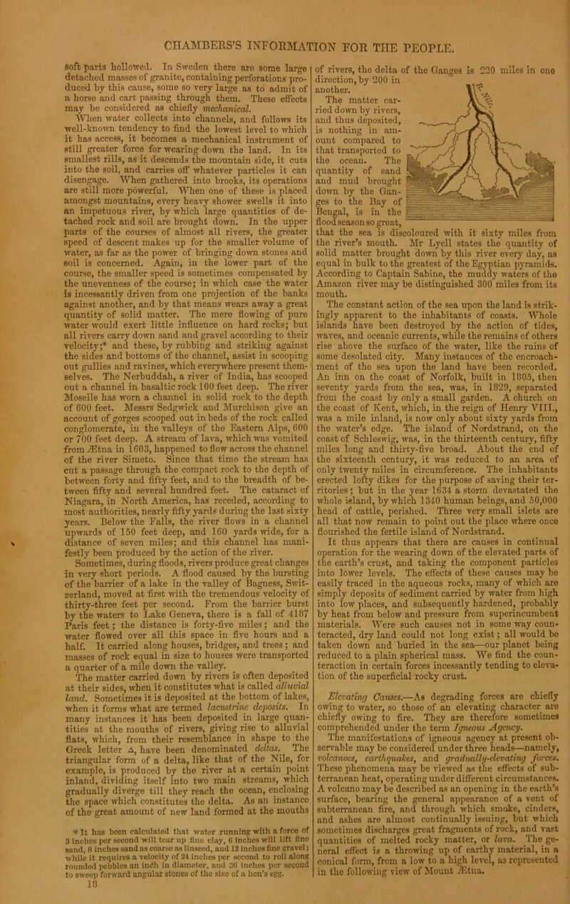 soft parts hollowed. In Sweden there are some large detached masses of granite, containing perforations pro- duced by this cause, some so very large as to admit of a horse and cart passing through them. These effects may be considered as chiefly mechanical. When water collects into channels, and follows its well-known tendency to find the lowest level to which it has access, it becomes a mechanical instrument of still greater force for wearing down the land. In its smallest rills, as it descends the mountain side, it cuts into the soil, and carries off whatever particles it can disengage. When gathered into brooks, its operations are still more powerful. When one of these is placed amongst mountains, every heavy shower swells it into an impetuous river, by which large quantities of de- tached rock and soil are brought down. In the upper parts of the courses of almost all rivers, the greater speed of descent makes up for the smaller volume of water, as far as the power of bringing down stones and soil is concerned. Again, in the lower part of the course, the smaller speed is sometimes compensated by the unevenness of the course; in which case the water is incessantly driven from one projection of the banks against another, and by that means wears away a great quantity of solid matter. The mere flowing of pure water would exert little influence on hard rocks; but all rivers carry down sand and gravel according to their velocity;* and. these, by rubbing and striking against the sides and bottoms of the channel, assist in scooping out gullies and ravines, which everywhere present them- selves. The Nerbuddah, a river of India, has scooped out a channel in basaltic rock 100 feet deep. The river Moselle has worn a channel in solid rock to the depth of 600 feet. Messrs Sedgwick and Murchison give an account of gorges scooped out in beds of the rock called conglomerate, in the valleys of the Eastern Alps, 600 or 700 feet deep. A stream of lava, which was vomited from iEtna in 1603, happened to flow across the channel of the river Simeto. Since that time the stream has cut a passage through the compact rock to the depth of between forty and fifty feet, and to the breadth of be- tween fifty and several hundred feet. The cataract of Niagara, in North America, has receded, according to most authorities, nearly fifty yards during the last sixty years. Below the Falls, the river flows in a channel upwards of 150 feet deep, and 160 yards wide, for a distance of seven miles; and this channel has mani- festly been produced by the action of the river. Sometimes, during floods, rivers produce great changes in very short periods. A flood caused by the bursting of the barrier of a lake in the valley of Bagness, Swit- zerland, moved at first with the tremendous velocity of thirty-three feet per second. From the barrier burst by the waters to Lake Geneva, there is a fall of 4187 Paris feet; the distance is forty-five miles; and the water flowed over all this space in five hours and a half. It carried along houses, bridges, and trees ; and masses of rock equal in size to houses were transported a quarter of a mile down the valley. The matter carried down by rivers is often deposited at their sides, when it constitutes what is called alluvial land. Sometimes it is deposited at the bottom of lakes, when it forms what are termed lacustrine deposits. In many instances it has been deposited in large quan- tities at the mouths of rivers, giving rise to alluvial flats, which, from their resemblance in shape to the Greek letter A, have been denominated deltas. The triangular form of a delta, like that of the Nile, for example, is produced by the river at a certain point inland, dividing itself into two main streams, which gradually diverge till the)' reach the ocean, enclosing the space which constitutes the delta. As an instance of the great amount of new land formed at the mouths * It has been calculated that water running with a force of 3 inches per second will tear up fine clay, 6 inches will lift fine sand, 8 inches sand as coarso as linseed, and 12 inches fine gravel; while it requires a velocity of 24 inches per second to roll along rounded pebbles an inch in diameter, and 3(i inches per second to sweep forward angular stones of the size of a hen’s egg. 18 of rivers, the delta of the Ganges is 220 miles in ono direction, by 200 in anothor. The matter car- ried down by rivers, and thus deposited, is nothing in am- ount compared to that transported to the ocean. The quantity of sand and mud brought down by the Gan- ges to the Bay of Bengal, is in the flood season so great, that the sea is discoloured with it sixty miles from the river’s mouth. Mr Lyell states the quantity of solid matter brought down by this river every day, as equal in bulk to the greatest of the Egyptian pyramids. According to Captain Sabine, the muddy waters of the Amazon river may be distinguished 300 miles from its mouth. The constant action of the sea upon the land is strik- ingly apparent to the inhabitants of coasts. Whole islands have been destroyed by the action of tides, waves, and oceanic currents, while the remains of others rise above the surface of the water, like the ruins of some desolated city. Many instances of the encroach- ment of the sea upon the land have been recorded. An inn on the coast of Norfolk, built in 1805, then seventy yards from the sea, was, in 1829, separated from the coast by only a small garden. A church on the coast of Kent, which, in the reign of Henry VIII., was a mile inland, is now only about sixty yards from the water’s edge. The island of Nordstrand, on the coast of Schleswig, was, in the thirteenth century, fifty miles long and thirty-five broad. About the end of the sixteenth century, it was reduced to an area of only twenty miles in circumference. The inhabitants erected lofty dikes for the purpose of saving their ter- ritories ; but in the year 1634 a storm devastated the whole island, by which 1340 human beings, and 50,000 head of cattle, perished. Three very small islets are all that now remain to point out the place where once flourished the fertile island of Nordstrand. It thus appears that there are causes in continual operation for the wearing down of the elevated parts of the earth’s crust, and taking the component particles into lower levels. The effects of these causes may be easily traced in the aqueous rocks, many of which are simply deposits of sediment carried by water from high into low places, and subsequently hardened, probably by heat from below and pressure from superincumbent materials. Were such causes not in some way coun- teracted, dry land could not long exist; all would bo taken down and buried in the sea—our planet being reduced to a plain spherical mass. We find the coun- teraction in certain forces incessantly tending to eleva- tion of the superficial rocky crust. Elevating Causes.—As degrading forces are chiefly owing to water, so those of an elevating character aro chiefly owing to fire. They are therefore sometimes comprehended under the term Igneous Agency. The manifestations of igneous agency at present ob- servable may be considered under three heads—namely, volcanoes, earthquakes, and gradually-elevating forces. These phenomena may be viewed as the effects of sub- terranean heat, operating under different circumstances. A volcano may be described as an opening in the earth’s surface, bearing the general appearance of a vent of subterranean fire, and through which smoke, cinders, and ashes are almost continually issuing, but which sometimes discharges great fragments of rock, and vast quantities of melted rocky matter, or lava. The ge- neral effect is a throwing up of earthy material, in a conical form, from a low to a high level, as represented in the following view of Mount iEtna,