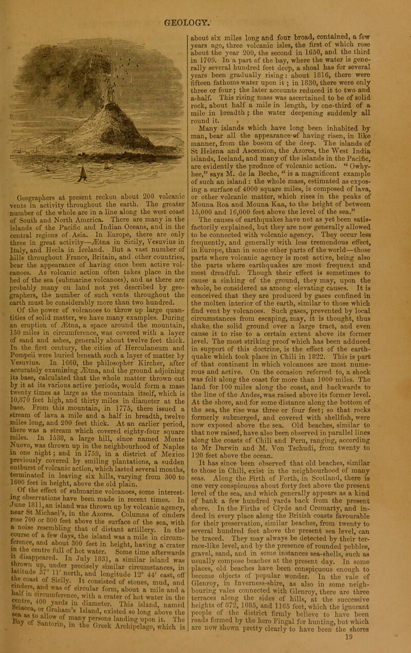 Geographers at present reckon about 200 volcanic vents in activity throughout the earth. The greater number of the whole are in a line along the west coast of South and North America. There are many in the islands of the Pacific and Indian Oceans, and in the central regions of Asia. In Europe, there are only three in great activity—AStna in Sicily, Vesuvius in Italy, and Ilecla in Iceland. But a vast number of hills throughout France, Britain, and other countries, bear the appearance of having once been active vol- canoes. As volcanic action often takes place in the bed of the sea (submarine volcanoes), and as there are probably many on land not yet described by geo- graphers, the number of such vents throughout the earth must be considerably more than two hundred. Of the power of volcanoes to throw up large quan- tities of solid matter, we have many examples. During an eruption of iEtna, a space around the mountain, 150 miles in circumference, was covered with a layer of sand and ashes, generally about twelve feet thick. In the first century, the cities of Herculaneum and Pompeii were buried beneath such a layer of matter by Vesuvius. In 1660, the philosopher Kircher, after accurately examining iEtna, and the ground adjoining its base, calculated that the whole matter thrown o.ut by it at its various active periods, would form a mass twenty times as large as the mountain itself, which is 10,870 feet high, and thirty miles in diameter at the base. From this mountain, in 1775, there issued a stream of lava a mile and a half in breadth, twelve miles long, and 200 feet thick. At an earlier period, there was a stream which covered eighty-four square miles. In 1538, a large hill, since named Monte Nuovo, was thrown up in the neighbourhood of Naples in one night; and in 1759, in a district of Mexico previously covered by smiling plantations, a sudden outburst of volcanic action, which lasted several months, terminated in leaving six hills, varying from 300 to 1600 feet in height, above the old plain. . W t^10 effect of submarine volcanoes, some interest- ing observations have been made in recent times. In June 1811, an island was thrown up by volcanic agency, nearest Michael’s, in the Azores. Columns of cinders rose 700 or 800 feet above the surface of the sea, with a noise resembling that of distant artillery. In the course of a few days, the island was a mile in circum- ference, and about 300 feet in height, having a'cratcr in the centre full of hot water. Some time afterwards i disappeared. In July 1831, a similar island was thrown up, under precisely similar circumstances, in latitude 37 IP north, and longitude 12° 44' east, off the coast of Sicily. It consisted of stones, mud, and cinders, and was of circular form, about a mile and a * ,n crcumference, with a crater of hot water in the centre, 400 yards in diameter. This island, named 8C‘ “; or Graham's Island, existed so long above the Bw A ?W-°f (nany rersons landing upon it. The ay of bantonu, in the Greek Archipelago, which is about six miles long and four broad, contained, a few years ago, three volcanic isles, the first of which rose about the year 200, the second in 1650, and the third in 1709. In a part of the bay, where the water is gene- rally several hundred feet deep, a shoal has for several years been gradually rising: about 1816, there were fifteen fathoms water upon it; in 1830, there were only three or four; the later accounts reduced it to two and a-half. This rising mass was ascertained to be of solid rock, about half a mile in length, by one-third of a mile in breadth; the water deepening suddenly all round it. ■ Many islands which have long been inhabited by man, bear all the appearance s!' having risen, in like manner, from the bosom of the deep. The islands of St Helena and Ascension, the Azores, the West India islands, Iceland, and many of the islands in the Pacific, are evidently the produce of volcanic action. “ Owhy- hee,” says M. de la Beche, “ is a magnificent example of such an island : the whole mass, estimated as expos- ing a surface of 4000 square miles, is composed of lava, or other volcanic matter, which rises in the peaks of Mouna Roa and Mouna Kaa, to the height of between 15,000 and 16,000 feet above the level of the sea.” The causes of earthquakes have not as yet been satis- factorily explained, but they are now generally allowed to be connected with volcanic agency. They occur less frequently, and generally with less tremendous effect, in Europe, than in some other parts of the world—those parts where volcanic agency is most active, being also the parts where earthquakes are most frequent and most dreadful. Though their effect is sometimes to cause a sinking of the ground, they may, upon the whole, be considered as among elevating causes. It is conceived that they are produced by gases confined in the molten interior of the earth, similar to those which find vent by volcanoes. Such gases, prevented by local circumstances from escaping, may, it is thought, thus shake, the solid ground over a large tract, and even cause it to rise to a certain extent above its former level. The most striking proof which has been adduced in support of this doctrine, is the effect of the earth- quake which took place in Chili in 1822. This is part of that continent in which volcanoes are most nume- rous and active. On the occasion referred to, a shock was felt along the coast for more than 1000 miles. The land for 100 miles along the coast, and backwards to the line of the Andes, was raised above its former level. At the shore, and for some distance along the bottom of the sea, the rise was three or four feet; so that rocks formerly submerged, and covered with shellfish, were now exposed above the sea. Old beaches, similar to that now raised, have also been observed in parallel lines along the coasts of Chili and Peru, ranging, according to Mr Darwin and M. Von Tschudi, from twenty to 120 feet above the ocean. It has since been observed that old beaches, similar to those in Chili, exist in the neighbourhood of many seas. Along the Firth of Forth, in Scotland, there is one very conspicuous about forty feet above the present level of the sea, and which generally appears as a kind of bank a few hundred yards back from the present shore. In the Firths of Clyde and Cromarty, and in- deed in every place along the British coasts favourable for their preservation, similar beaches, from twenty to several hundred feet above the present sea level, can be traced. They may always be detected by their ter- race-like level, and by the presence of rounded pebbles, gravel, sand, and in some instances sea-shells, such as usually compose beaches at the present day. In some places, old beaches have been conspicuous enough to become objects of popular wonder. In the vale of Glenroy, in Inverness-shire, as also in some neigh- bouring vales connected with Glenroy, there are three terraces along the sides of hills, at the successive heights of 872, 1085, and 1165 feet, which the ignorant people of the district firmly believe to have been roads formed by the hero Fingal for hunting, but which arc now shown pretty clearly to have been the shores