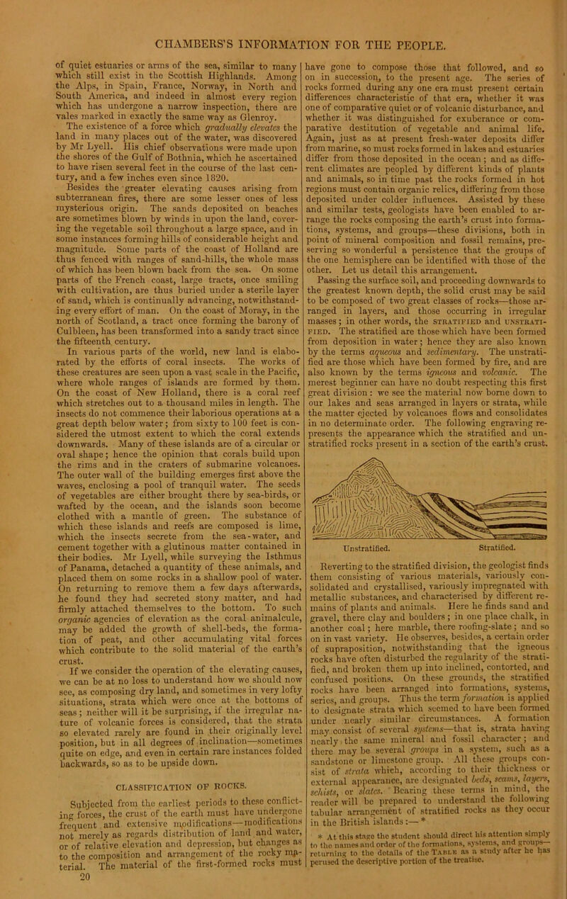 CHAMBERS’S INFORMA' of quiet estuaries or arms of the sea, similar to many which still exist in the Scottish Highlands. Among the Alps, in Spain, France, Norway, in North and South America, and indeed in almost every region which has undergone a narrow inspection, there are vales marked in exactly the same way as Glenroy. The existence of a force which gradually elevates the land in many places out of the water, was discovered by Mr Lyell. His chief observations were made upon the shores of the Gulf of Bothnia, which he ascertained to have risen several feet in the course of the last cen- tury, and a few inches even since 1820. Besides the greater elevating causes arising from subterranean fires, there are some lesser ones of less mysterious origin. The sands deposited on beaches are sometimes blown by winds in upon the land, cover- ing the vegetable soil throughout a large space, and in some instances forming hills of considerable height and magnitude. Some parts of the coast of Holland are thus fenced with ranges of sand-hills, the whole mass of which has been blown back from the sea. On some parts of the French coast, large tracts, once smiling with cultivation, are thus buried under a sterile layer of sand, which is continually advancing, notwithstand- ing every effort of man. On the coast of Moray, in the north of Scotland, a tract once forming the barony of Culbleen, has been transformed into a sandy tract since the fifteenth century. In various parts of the world, new land is elabo- rated by the efforts of coral insects. The works of these creatures are seen upon a vast scale in the Pacific, where whole ranges of islands are formed by them. On the coast of New Holland, there is a coral reef which stretches out to a. thousand miles in length. The insects do not commence their laborious operations at a great depth below water; from sixty to 100 feet is con- sidered the utmost extent to which the coral extends downwards. Many of these islands are of a circular or oval shape; hence the opinion that corals build upon the rims and in the craters of submarine volcanoes. The outer wall of the building emerges first above the waves, enclosing a pool of tranquil water. The seeds of vegetables are either brought there by sea-birds, or wafted by the ocean, and the islands soon become clothed with a mantle of green. The substance of which these islands and reefs are composed is lime, which the insects secrete from the sea-water, and cement together with a glutinous matter contained in their bodies. Mr Lyell, while surveying the Isthmus of Panama, detached a quantity of these animals, and placed them on some rocks in a shallow pool of water. On returning to remove them a few days afterwards, he found they had secreted stony matter, and had firmly attached themselves to the bottom. To such organic agencies of elevation as the coral animalcule, may be added the growth of shell-beds, the forma- tion of peat, and other accumulating vital forces which contribute to the solid material of the earth’s crust. If we consider the operation of the elevating causes, we can be at no loss to understand how wc should now see, as composing dry land, and sometimes in very lofty situations, strata which were once at the bottoms of seas ; neither will it be surprising, if the irregular na- ture of volcanic forces is considered, that the strata so elevated rarely are found in their originally level position, but in all degrees of inclination—sometimes quite on edge, and even in certain rare instances folded backwards, so as to be upside down. CLASSIFICATION OF ROCKS. Subjected from the earliest periods to these conflict- ing forces, the crust of the cartli must have undergone frequent and extensive modifications—modifications not merely as regards distribution of land and water, or of relative elevation and depression, but changes as to the composition and arrangement of the rocky ma- terial. The material of the first-formed rocks must 20 'ION FOR TIIE PEOPLE. have gone to compose those that followed, and so on in succession, to the present age. The series of rocks formed during any one era must present certain differences characteristic of that era, whether it was one of comparative quiet or of volcanic disturbance, and whether it was distinguished for exuberance or com- parative destitution of vegetable and animal life. Again, just as at present fresh-water deposits differ from marine, so must rocks formed in lakes and estuaries differ from those deposited in the ocean ; and as diffe- rent climates are peopled by different kinds of plants and animals, so in time past the rocks formed in hot regions must contain organic relics, differing from these deposited under colder influences. Assisted by these and similar tests, geologists have been enabled to ar- range the rocks composing the earth’s crust into forma- tions, systems, and groups—these divisions, both in point of mineral composition and fossil remains, pre- serving so wonderful a persistence that the groups of the one hemisphere can be identified with those of the other. Let us detail this arrangement. Passing the surface soil, and proceeding downwards to the greatest known depth, the solid crust may be said to be composed of two great classes of rocks—those ar- ranged in layers, and those occurring in irregular masses; in other words, the stratified and unstrati- fied. The stratified are those which have been formed from deposition in water; hence they are also known by the terms aqueous and sedimentary. The unstrati- fied are those which have been formed by fire, and are also known by the terms igneous and volcanic. The merest beginner can have no doubt respecting this first great division : we see the material now borne down to our lakes and seas arranged in layers or strata, while the matter ejected by volcanoes flows and consolidates in no determinate order. The following engraving re- presents the appearance which the stratified and un- stratified rocks present in a section of the earth’s crust. Ur.stratified. Stratified. Reverting to the stratified division, the geologist finds them consisting of various materials, variously con- solidated and crystallised, variously impregnated with metallic substances, and characterised by different re- mains of plants and animals. Here he finds sand and gravel, there clay and boulders; in one place chalk, in another coal; here marble, there roofing-slate; and so on in vast variety. He observes, besides, a certain order of supraposition, notwithstanding that the igneous rocks have often disturbed the regularity of the strati- fied, and broken them up into inclined, contorted, and confused positions. On these grounds, the stratified rocks have been arranged into formations, systems, series, and groups. Thus the term formation is applied to designate strata which seemed to have been formed under nearly similar circumstances. A formation may. consist of several systems—that is, strata having nearly the same mineral and fossil character ; and there may be several groups in a system, such as a sandstone or limestone group. All these groups con- sist of strata which, according to their thickness or external appearance, arc designated beeIs, scams, layers, schists, or slates. Bearing these terms in mind, the reader will be prepared to understand the following tabular arrangement of stratified rocks as they occur in the British islands :— * * At this stago the student should direct his attention simply to the names and order of the formations, systems, and groups returning to the dotails of the Table as a study after he has perused the descriptive portion of the treatise.