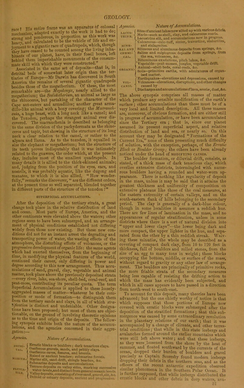 race1 His entire frame was an apparatus of colossal mechanism, adapted exactly to the work it had to do; strong and ponderous, in proportion as this work was heavy and calculated to be the vehicle of life and en- ioyment to a gigantic race of quadrupeds, which, though they have ceased to be counted among the living inha- bitants of our planet, have, in their fossil bones, left behind them imperishable monuments of the consum- mate skill with which they were constructed.” _ _ Associated in the same set of deposits that is, in detrital beds of somewhat later origin than the ter- tiaries of Europe—Mr Darwin has discovered in South America the remains of several gigantic quadrupeds besides those of the megatherium. Of these, the most remarkable are—the Megalonyx, nearly allied to tho megatherium; the Scclidotherium, an animal as large as the” rhinoceros, but partaking of the character of the Cape ant-eaters and armadillos; another great arma- dillo-like animal with a bony covering; the Macraucli- enia, a huge beast, with a long neck like a camel; and the Toxodon, perhaps the strangest animal ever dis- covered. The macrauchenia is described as belonging to the same division of the pachydermata as the rhino- ceros and tapir, but showing in the structure of its long neck a clear relation to the camel, or rather to the alpaca and llama. As to the toxodon, it equalled in size the elephant or megatherium; but the structure of its teeth proves indisputably that it was intimately related to the gnawers, the order which, at the present day, includes most of the smallest quadrupeds. In many details it is allied to the thick-skinned animals; and, judging from the position of its eyes, ears, and nostrils, it was probably aquatic, like the dugong and manatee, to which it is also allied, “ How wonder- fully,” remarks the discoverer, “ are the different orders, at the present time so well separated, blended together in different parts of the structure of the toxodon! ” SUPERFICIAL ACCUMULATIONS. After the deposition of the tertiary strata, a great change took place in the relative distribution of land and ocean. Most parts of Europe, America, and the other continents were elevated above the waters; other regions seem to have been submerged, and an arrange- ment of physical conditions established not differing widely from those now existing. But these new con- ditions did not for an instant arrest the degrading and transporting power of water, the wasting effects of the atmosphere, the disturbing efforts of volcanoes, or the progressive development of organic life: the same agents which had exerted themselves, from the beginning of time, in modifying the physical features of the world, continued their career, only differing in power and degree according to this new arrangement. Thus accu- mulations of sand, gravel, clay, vegetable and animal matter, took place above the previously deposited strata —every river, lake, sea-shore, shell-bed, coral-reef, and peat-moss, contributing its peculiar quota. The term Superficial Accumulations is applied to these loosely- aggTegated masses of matter—whatever be their com- position or mode of formation—to distinguish them from the tertiary sands and clays, in all of which stra- Tifcatwn is distinct and undeniable. Other designa- tions have been proposed; but most of them arc objec- tionable, on the ground of involving theoretic opinions as to the time and origin of the deposits. The follow- ing synopsis exhibits both the nature of the accumu- lations, and the agencies concerned in their asjrre- gation:— Agencies. Nature of Accumulations. jiKTrit- ( Erratic lilocks or boulders ; dark tenneious clays. TAc. j Ossiferous gravels, sands, and pebbly clays. ( Ossiferous caves, fissures, and brcccin. j Haiaeil or nnclcnt benches; submarine forests. marine.-' Marino silt, sand-drift, shingle benches, Ac. ; ““marine deposits and accumulations. I ';rr;u’(:-(l(’jK]Sits on valloy sides, marking successive tit l. S ■,rMI?tt'r''evu'B>ani'<'ist*nct from general oceanic levels. • 1 \ alley deposits, consisting of river sand, gravel ,Ril fc, Ac. t Deltoid or estuary deposits, ancient and progressive. Agencies. Nature of Accumulations. Sites of ancient lakes now silted up with various debris, Marls—such as shell, clay, and calcareous marls. Lacustrine silt, and accumulations now in progress. Calcareous—calc-tuff, sinter, travertine, stalactites, and stalagmites. Siliceous and aluminous deposits from springs, Ac. Saline and sulphurous deposits from springs, from the sea, volcanoes, Ac. Bituminous exudations, pitch lakes, Arc. Vegetable—peat-mosses, jungles, vegetable drift. Animal—shell-beds, coral-reefs, Ac. Soils—primitive earths, with admixtures of organ- ised matter. Earthquakes—elevations and depressions, caused by vol- J Volcanoes—elevations, disruptions, and other changes canic. j caused by f Discharges and nccumulationsof lava, scoriae, dust, Ac. The above synopsis comprises all masses of matter which produce any sensible modification of the earth’s surface; other accumulations than these must be of a very local and limited description. All these masses are, moreover, of obvious formation, and are either still in progress of accumulation, or have been accumulated since the Tertiary era ; that is, since our planet assumed its present superficial aspect, and relative distribution of land and sea, or nearly so. On this account they may be designated “Formations of the Current Era,” none of them presenting much difficulty of solution, with the exception, perhaps, of the Erratic Block or Boulder Group; the others have been already noticed under the head of modifying causes. The boulder formation, or diluvial drift, consists, as stated, of a thick mass of dark tenacious clay, which overlies extensive districts, intermingled with nume- rous boulders having a rounded and water-worn ap- pearance. There is nothing like regularity of deposit in the mass, unless it may be said that it attains the greatest thickness and uniformity of composition on extensive plateaus like those of the coal measures, at the eastern extremity of certain valleys, and on the south-eastern flank of hills belonging to the secondary period. The clay is generally of a dark-blue colour, though in some localities it assumes a reddish hue. There are few lines of lamination in the mass, and no appearances of regular stratification, unless in some districts where there is a sort of natural division into “upper and lower clays”—the lower being dark and more compact, the upper lighter in the hue, and sepa- rated from the other by a thin reddish streak. Waiv- ing these minutiae, the whole may be described as a covering of compact dark clay, from 10 to 120 feet in thickness, full of boulders and rolled stones, from the size of an egg to many tons in weight; these blocks occupying the bottom, middle, or surface of the mass, without regard to gravity or any other law of arrange- ment. The boulders are principally of primitive rocks, the more friable strata of the secondary measures being less capable of resisting the drifting action to which the mass has evidently been subjected, and which in all cases appears to have passed in a direction from north-west to south-east. To account for this deposit, many theories have been advanced; but the one chiefly worthy of notice is that which supposes that those portions of Europe now covered with erratic blocks were submerged after the deposition of the stratified formations ; that this sub- mergence was caused by some extraordinary revolution in the planetary relations of our earth ; that it was accompanied by a change of climate, and other terres- trial conditions; that while in this state icebergs and avalanches formed around the earlier mountains which were still left above water; and that these icebergs, as they were . loosened from tho shore by the hcat°of summer, and floated southward by the currents of the ocean, dropped their burden of boulders and gravel precisely as Captain Scoresby found modern icebergs dropping their debris in the northern seas, and as the officers of the recent antarctic expedition observed similar phenomena in the Southern Polar Ocean. It is further supposed, that while icebergs distributed the erratic blocks and other debris in deep waters, ava- 31 LACUS- TRINE. MINE- RAL AND; CHEMI- CAL.