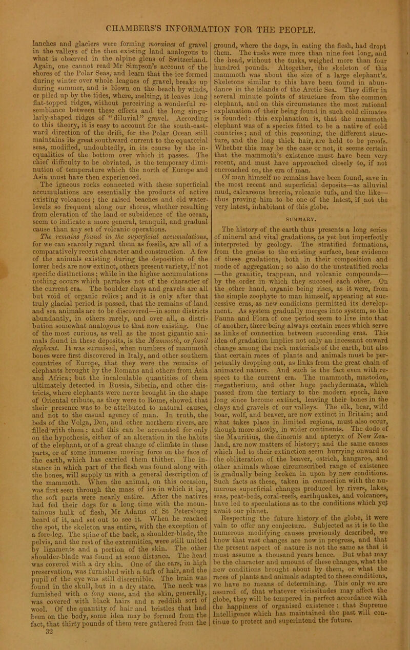 lanches and glaciers were forming moraines of gravel in the valleys of the then existing land analogous to what is observed in the alpine glens of Switzerland. Again, one cannot read Mr Simpson’s account of the shores of the Polar Seas, and learn that the ice formed during winter over whole leagues of gravel, breaks up during summer, and is blown on the beach by winds, or piled up by the tides, where, melting, it leaves long Hat-topped ridges, without perceiving a wonderful re- semblance between these effects and the long singu- larly-shaped ridges of “diluvial” gravel. According to this theory, it is easy to account for the south-east- ward direction of the drift, for the Polar Ocean still maintains its great southward current to the equatorial seas, modified, undoubtedly, in its course by the in- equalities of the bottom over which it passes. The chief difficulty to be obviated, is the temporary dimi- nution of temperature which the north of Europe and Asia must have then experienced. The igneous rocks connected with these superficial accumulations are essentially the products of active existing volcanoes ; the raised beaches and old water- levels so frequent along our shores, whether resulting from elevation of the land or subsidence of the ocean, seem to indicate a more general, tranquil, and gradual cause than any set of volcanic operations. The remains found in the superficial accumulations, for we can scarcely regard them as fossils, are all of a comparatively recent character and construction. A few of the animals existing during the deposition of the lower beds are now extinct, others present variety, if not specific distinctions ; while in the higher accumulations nothing occurs which partakes not of the character of the current era. The boulder clays and gravels are all but void of organic relics; and it is only after that truly glacial period is passed, that the remains of land and sea animals are to be discovered—in some districts abundantly, in others rarely, and over all, a distri- bution somewhat analogous to that now existing. One of the most curious, as well as the most gigantic ani- mals found in these deposits, is the Mammoth, or fossil elephant. It was surmised, when numbers of mammoth bones were first discovered in Italy, and other southern countries of Europe, that they were the remains of elephants brought by the Romans and others from Asia and Africa; but the incalculable quantities of them ultimately detected in Russia, Siberia, and other dis- tricts, where elephants were never brought in the shape of Oriental tribute, as they were to Rome, showed that their presence was to be attributed to natural causes, and not to the casual agency of man. In truth, the beds of the Volga, Don, and other northern rivers, are filled with them; and this can be accounted for only on the hypothesis, either of an alteration in the habits of the elephant, or of a great change of climate in these parts, or of some immense moving force on the face of the earth, which has carried them thither. The in- stance in which part of the flesh was found along with the bones, will supply us with a general description of the mammoth. When the animal, on this occasion, was first seen through the mass of ice in which it lay, the soft parts were nearly entire. After the natives had fed their dogs for a long time with the moun- tainous hulk of flesh, Mr Adams of St Petersburg heard of it, and set out to see it. When he reached the spot, the skeleton was entire, with the exception of a fore-leg. The spine of the back, a shoulder-blade, the pelvis, and the rest of the extremities, were still united by ligaments and a portion of the skin. The other shoulder-blade was found at some distance. The head was covered with a dry skin. One of the ears, in high preservation, was furnished with a tuft of hair, and the pupil of the eye was still discernible. The brain was found in the skull, but in a dry state. The neck was furnished with a lowj mane, and the skin, generally, was covered with black hairs and a reddish sort ot wool. Of the quantity of hair and bristles that had been on the body, some idea may be formed from the fact, that thirty pounds of them were gathered from the 32 ground, where the dogs, in eating the flesh, had dropt them. The tusks were more than nine feet long, and the head, without the tusks, weighed more than four hundred pounds. Altogether, the skeleton of this mammoth was about the size of a large elephant’s. Skeletons similar to this have been found in abun- dance in the islands of the Arctic Sea. They differ in several minute points of structure from the common elephant, and on this circumstance the most rational explanation of their being found in such cold climates is founded: this explanation is, that the mammoth elephant was of a species fitted to be a native of cold countries; and of this reasoning, the different struc- ture, and the long thick hair, are held to be proofs. Whether this may be the case or not, it seems certain that the mammoth’s existence must have been very recent, and must have approached closely to, if not encroached on, the era of man. Of man himself no remains have been found, save in the most recent and superficial deposits—as alluvial mud, calcareous breccia, volcanic tufa, and the like— thus proving him to be one of the latest, if not the very latest, inhabitant of this globe. SUMMARY. The history of the earth thus presents a long series of mineral and vital gradations, as yet but imperfectly interpreted by geology. The stratified formations, from the gneiss to the existing surface, bear evidence of these gradations, both in their composition and mode of aggregation; so also do the unstratified rocks —the granitic, trappean, and volcanic compounds— by the order in which they succeed each other. On the other hand, organic being rises, as it were, from the simple zoophyte to man himself, appearing at suc- cessive eras, as new conditions permitted its develop- ment. As system gradually merges into system, so the Fauna and Flora of one period seem to live into that of another, there being always certain races which serve as links of connection between succeeding eras. This idea of gradation implies not only an incessant onward change among the rock materials of the earth, but also that certain races of plants and animals must be per- petually dropping out, as links from the great chain of animated nature. And such is the fact even with re- spect to the current era. The mammoth, mastodon, megatherium, and other huge pachydermata, which passed from the tertiary to the modern epoch, have long since become extinct, leaving their bones in the clays and gravels of our valleys. The elk, bear, wild boar, wolf, and beaver, are now extinct in Britain; and what takes place in limited regions, must also occur, though more slowly, in wider continents. The dodo of the Mauritius, the dinornis and apteryx of New Zea- land, are now matters of history; and the same causes which led to their extinction seem hurrying onward to the obliteration of the beaver, ostrich, kangaroo, and other animals whose circumscribed range of existence is gradually being broken in upon by new conditions. Such facts as these, taken in connection with the nu- merous superficial changes produced by rivers, lakes, seas, peat-beds, coral-reefs, earthquakes, and volcanoes, have led to speculations as to the conditions which ye£ await our planet. Respecting the future history of the globe, it were vain to offer any conjecture. Subjected as it is to the numerous modifying causes previously described, we know that vast changes arc now in progress, and that the present aspect of nature is not the same as that it must assume a thousand years hence. But what may be the character and amount of these changes, what the new conditions brought about by them, or what the races of plants and animals adapted to these conditions, we have no means of determining. This only we are assured of, that whatever vicissitudes may affect the globe, they will be tempered in perfect accordance with the happiness of organised existence : that Supreme Intelligence which has maintained the past will con- tinue to protect and superintend the future.