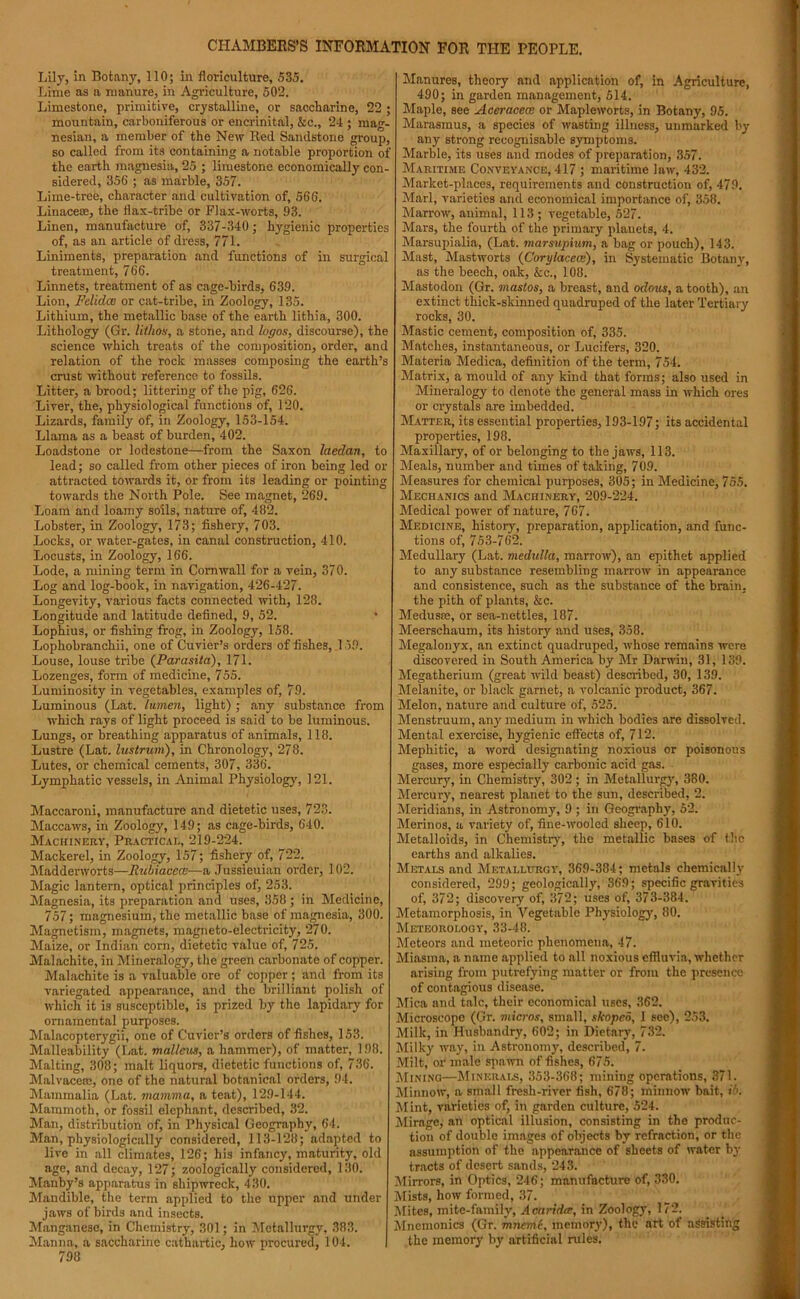 Lily, in Botany, 110; in floriculture, 535. Lime as a manure, in Agriculture, 502. Limestone, primitive, crystalline, or saccharine, 22 ; mountain, carboniferous or encrinital, &c., 24 ; mag- nesian, a member of the New Red Sandstone group, so called from its containing a notable proportion of the earth magnesia, 25 ; limestone economically con- sidered, 356 ; as marble, 357. Lime-tree, character and cultivation of, 566. Linaceas, the flax-tribe or Flax-worts, 93. Linen, manufacture of, 337-340; hygienic properties of, as an article of dress, 771. Liniments, preparation and functions of in surgical treatment, 766. Linnets, treatment of as cage-birds, 639. Lion, Felidce or cat-tribe, in Zoology, 135. Lithium, the metallic base of the earth lithia, 300. Lithology (Gr. lithos, a stone, and logos, discourse), the science which treats of the composition, order, and relation of the rock masses composing the earth’s crust without reference to fossils. Litter, a brood; littering of the pig, 626. Liver, the, physiological functions of, 120. Lizards, family of, in Zoology, 153-154. Llama as a beast of burden, 402. Loadstone or lodestone—from the Saxon laeclan, to lead; so called from other pieces of iron being led or attracted towards it, or from its leading or pointing towards the North Pole. See magnet, 269. Loam and loamy soils, nature of, 482. Lobster, in Zoology, 173; fishery, 703. Locks, or water-gates, in canal construction, 410. Locusts, in Zoology, 166. Lode, a mining term in Cornwall for a vein, 370. Log and log-book, in navigation, 426-427. Longevity, various facts connected with, 128. Longitude and latitude defined, 9, 52. Lophius, or fishing frog, in Zoology, 158. Lophobranchii, one of Cuvier’s orders of fishes, 159. Louse, louse tribe (Parasita), 171. Lozenges, form of medicine, 755. Luminosity in vegetables, examples of, 79. Luminous (Lat. lumen, light) ; any substance from which rays of light proceed is said to be luminous. Lungs, or breathing apparatus of animals, 118. Lustre (Lat. lustrum), in Chronology, 278. Lutes, or chemical cements, 307, 336. Lymphatic vessels, in Animal Physiology, 121. Maccaroni, manufacture and dietetic uses, 723. Maccaws, in Zoology, 149; as cage-birds, 640. Machinery, Practical, 219-224. Mackerel, in Zoology, 157; fishery of, 722. Madderworts—Rubiacece—a Jussieuian order, 102. Magic lantern, optical principles of, 253. Magnesia, its preparation and uses, 358 ; in Medicine, 757; magnesium, the metallic base of magnesia, 300. Magnetism, magnets, magneto-electricity, 270. Maize, or Indian corn, dietetic value of, 725. Malachite, in Mineralogy, the green carbonate of copper. Malachite is a valuable ore of copper; and from its variegated appearance, and the brilliant polish of which it is susceptible, is prized by the lapidary for ornamental purposes. Malacopterygii, one of Cuvier’s orders of fishes, 153. Malleability (Lat. malleus, a hammer), of matter, 198. Malting, 308; malt liquors, dietetic functions of, 736. Malvacem, one of the natural botanical orders, 94. Mammalia (Lat. mamma, a teat), 129-144. Mammoth, or fossil elephant, described, 32. Man, distribution of, in Physical Geography, 64. Man, physiologically considered, 113-128; adapted to live in all climates, 126; his infancy, maturity, old age, and decay, 127; zoologically considered, 130. Manby’s apparatus in shipwreck, 430. Mandible, the term applied to the upper and under jaws of birds and insects. Manganese, in Chemistry, 301; in Metallurgy, 383. Manna, a saccharine cathartic, how procured, 104. 798 Manures, theory and application of, in Agriculture, 490; in garden management, 514. Maple, see Aceracece or Mapleworts, in Botany, 95. Marasmus, a species of wasting illness, unmarked by any strong recognisable symptoms. Marble, its uses and modes of preparation, 357. Maritime Conveyance, 417 ; maritime law, 432. Market-places, requirements and construction of, 479. Marl, varieties and economical importance of, 358. Marrow, animal, 113; vegetable, 527. Mars, the fourth of the primary planets, 4. Marsupialia, (Lat. marsupium, a bag or pouch), 143. Mast, Mastworts (Corylacece), in Systematic Botany, as the beech, oak, &c., 108. Mastodon (Gr. mastos, a breast, and oclous, a tooth), an extinct thick-skinned quadruped of the later Tertiary rocks, 30. Mastic cement, composition of, 335. Matches, instantaneous, or Lucifers, 320. Materia Medica, definition of the term, 754. Matrix, a mould of any kind that forms; also used in Mineralogy to denote the general mass in which ores or crystals are imbedded. Matter, its essential properties, 193-197; its accidental properties, 198. Maxillary, of or belonging to the jaws, 113. Meals, number and times of taking, 709. Measures for chemical purposes, 305; in Medicine, 755. Mechanics and Machinery, 209-224. Medical power of nature, 767. Medicine, history, preparation, application, and func- tions of, 753-762. Medullary (Lat. medulla, marrow), an epithet applied to any substance resembling marrow in appearance and consistence, such as the substance of the brain, the pith of plants, &c. Medusas, or sea-nettles, 187. Meerschaum, its history and uses, 358. Megalonyx, an extinct quadruped, whose remains were discovered in South America by Mr Darwin, 31, 139. Megatherium (great wild beast) described, 30, 139. Melanite, or black garnet, a volcanic product, 367. Melon, nature and culture of, 525. Menstruum, an}' medium in which bodies are dissolved. Mental exercise, hygienic effects of, 712. Mephitic, a word designating noxious or poisonous gases, more especially carbonic acid gas. Mercur}', in Chemistry, 302 ; in Metallurgy, 380. Mercury, nearest planet to the sun, described, 2. Meridians, in Astronomy, 9 ; in Geography, 52. Merinos, a variety of, fine-wooled sheep, 610. Metalloids, in Chemistry, the metallic bnses of the earths and alkalies. Metals and Metallurgy, 369-384; metals chemically considered, 299; geologically, 369; specific gravities of, 372; discovery of, 372; uses of, 373-384. Metamorphosis, in Vegetable Physiology, 80. Meteorology, 33-48. Meteors and meteoric phenomena, 47. Miasma, a name applied to all noxious effluvia, whether arising from putrefying matter or from the presence of contagious disease. Mica and talc, their economical uses, 362. Microscope (Gr. micros, small, skopeo, I see), 253. Milk, in Husbandry, 602; in Dietary, 732. Milky way, in Astronomy, described, 7. Milt, or male spawn of fishes, 675. Mining—Minerals, 353-368; mining operations, 371. Minnow, a small fresh-river fish, 678; ininuow bait, ib. Mint, varieties of, in garden culture, 524. Mirage, an optical illusion, consisting in the produc- tion of double images of objects by refraction, or the assumption of the appearance of sheets of water by tracts of desert sands, 243. Mirrors, in Optics, 246; manufacture of, 330. Mists, how formed, 37. Mites, mite-family, Acaridte, in Zoology, 172. Mnemonics (Gr. mnemi, memory), the art of assisting the memory by artificial rules.