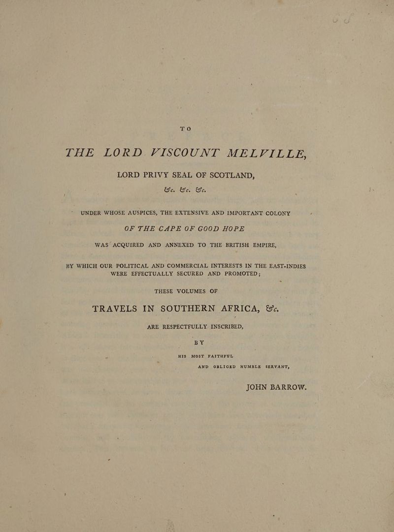 TO THE LORD, VISCOUNT MELVILLE, LORD PRIVY SEAL OF SCOTLAND, Ee. EF. Te. UNDER WHOSE AUSPICES, THE EXTENSIVE AND IMPORTANT COLONY OF THE CAPE OF GOOD HOPE WAS ACQUIRED AND ANNEXED TO THE BRITISH EMPIRE, BY WHICH OUR POLITICAL AND COMMERCIAL INTERESTS IN THE EAST-INDIES WERE EFFECTUALLY SECURED AND PROMOTED; THESE VOLUMES OF TRAVELS IN SOUTHERN AFRICA, &c. ARE RESPECTFULLY eins’ BY HIS MOST FAITHFUL AND OBLIGED HUMBLE SERVANT, JOHN BARROW.