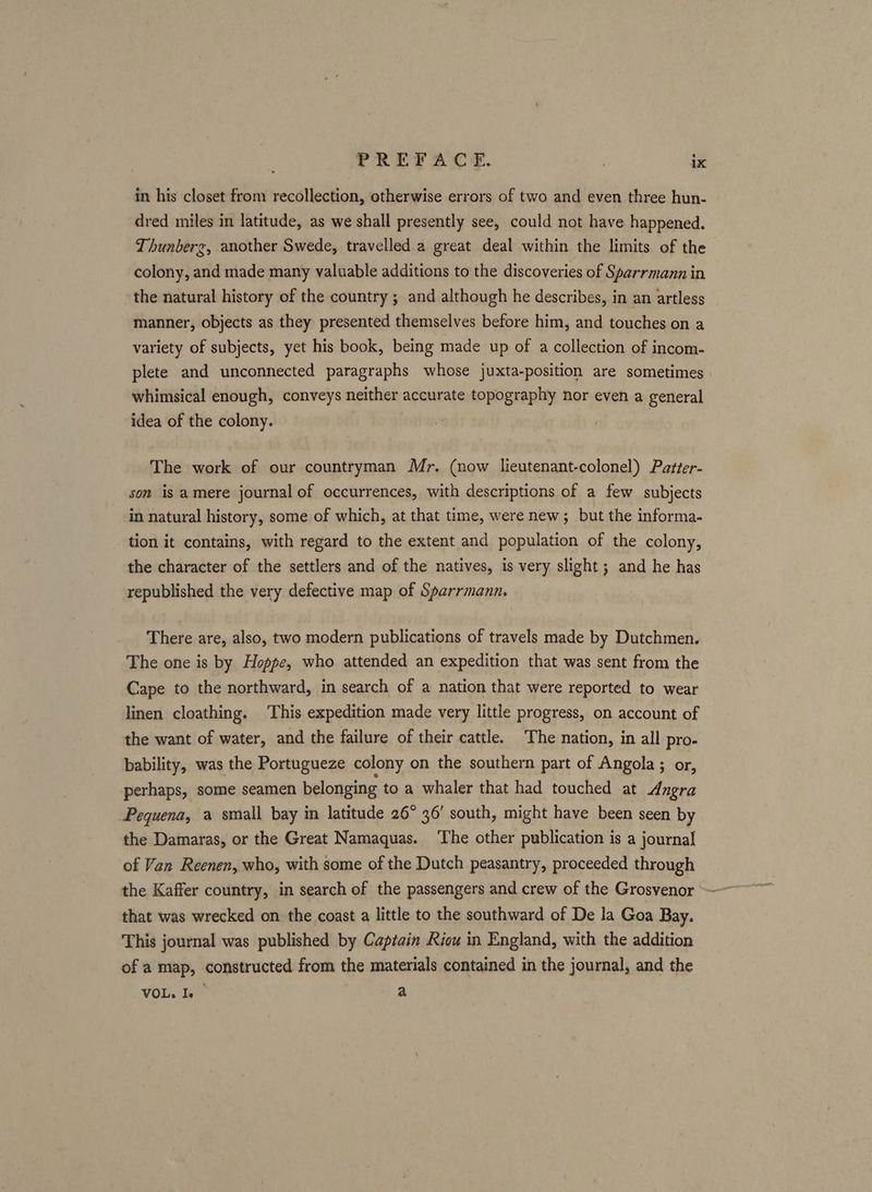 in his closet from recollection, otherwise errors of two and even three hun- dred miles in latitude, as we shall presently see, could not have happened. Thunberg, another Swede, travelled a great deal within the limits of the colony, and made many valuable additions to the discoveries of Sparrmann in the natural history of the country ; and although he describes, in an artless manner, objects as they presented themselves before him, and touches on a variety of subjects, yet his book, being made up of a collection of incom- plete and unconnected paragraphs whose juxta-position are sometimes whimsical enough, conveys neither accurate topography nor even a general idea of the colony. The work of our countryman Mr. (now lieutenant-colonel) Patter- son is amere journal of occurrences, with descriptions of a few subjects in natural history, some of which, at that time, were new ; but the informa- tion it contains, with regard to the extent and population of the colony, the character of the settlers and of the natives, is very slight; and he has republished the very defective map of Sparrmann, There are, also, two modern publications of travels made by Dutchmen. The one is by Hoppe, who attended an expedition that was sent from the Cape to the northward, in search of a nation that were reported to wear linen cloathing. This expedition made very little progress, on account of the want of water, and the failure of their cattle. The nation, in all pro- bability, was the Portugueze colony on the southern part of Angola ; or, perhaps, some seamen belonging to a whaler that had touched at Angra Pequena, a small bay in latitude 26° 36’ south, might have been seen by the Damaras, or the Great Namaquas. ‘The other publication is a journal of Van Reenen, who, with some of the Dutch peasantry, proceeded through that was wrecked on the coast a little to the southward of De la Goa Bay. This journal was published by Captain Riou in England, with the addition of a map, constructed from the materials contained in the journal, and the VOL. Ie a