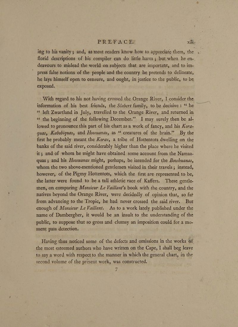 ing to his vanity ; and, as most readers know how to appreciate them, the . florid descriptions of his compiler can do little harm ; but when he en-. deavours to mislead the world on subjects that are important, and to im- press false notions of the people and the country he pretends to delineate, he lays himself open to censure, and ought, in justice to the public, to be exposed. With regard to his not having crossed the Orange River, I consider the information of his best friends, the S/abert family, to be decisive : “* he | ¢ left Zwartland in July, travelled to the Orange River, and returned in “¢ the beginning of the following December.” I may surely then be al- lowed to pronounce this part of his chart as a work of fancy, and his Korg- quas, Kabobiquas, and Hoosuanas, as ‘* creatures of the brain.” By the first he probably meant the Koras, a tribe of Hottentots dwelling on the banks of the said river, considerably higher than the place where he visited it; and of whom he might have obtained some account from the Namaa- quas ; and his Hoosuanas might, perhaps, be intended for the Booshuanas, whom the two above-mentioned gentlemen visited in their travels; instead, however, of the Pigmy Hottentots, which the first are represented to be, the latter were found to be a tall athletic race of Kaffers. These gentle- men, on comparing Monsieur Le Vaillant’s book with the country, and the natives beyond the Orange River, were decidedly of opinion that, so fat from advancing to the Tropic, he had never crossed the said river. But enough of Monsieur Le Vaillant. As to a work lately published under the — name of Dambergher, it would be an insult to the understanding of the public, to suppose that so gross and clumsy an imposition could for a mo- ment pass detection. Having thus noticed some of the defects and omissions in the works of the most esteemed authors who have written on the Cape, I shall beg leave to say a word with respect to the manner in which the general chart, in the second volume of the present work, was constructed. 4 é