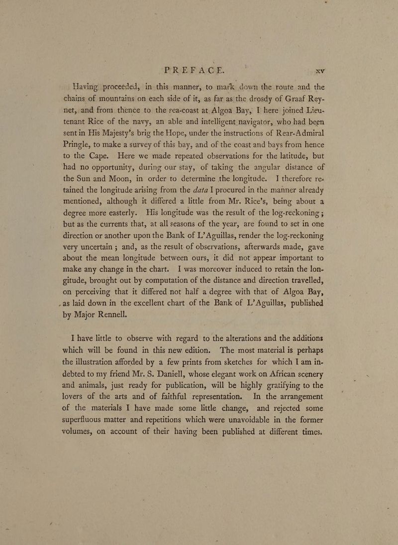 Having proceeded, in this manner, to mark down the route and the chains of mountains on each side of it, as far as the drosdy of Graaf Rey- net, and from thence to the sea-coast at Algoa Bay, I here joined Lieu- tenant Rice of the navy, an able and intelligent navigator, who had been sent in His Majesty’s brig the Hope, under the instructions of Rear-Admiral Pringle, to make a survey of this bay, and of the coast and bays from hence to the Cape. Here we made repeated observations for the latitude, but had no opportunity, during our stay, of taking the angular distance of the Sun and Moon, in order to determine the longitude. I therefore re« tained the longitude arising from the data I procured in the manner already mentioned, although it differed a little from Mr. Rice’s, being about a degree more easterly. His longitude was the result of the log-reckoning ; but as the currents that, at all seasons of the year, are found to set in one direction or another upon the Bank of L’Aguillas, render the log-reckoning very uncertain ; and, as the result of observations, afterwards made, gave about the mean longitude between ours, it did not appear important to make any change in the chart. I was moreover induced to retain the lon- gitude, brought out by computation of the distance and direction travelled, on perceiving that it differed not half a degree with that of Algoa Bay, _as laid down in the excellent chart of the Bank of L’ Aguillas, published by Major Rennell. I have little to observe with regard to the alterations and the additions which will be found in this new edition. The most material is perhaps the illustration afforded by a few prints from sketches for which I am in- debted to my friend Mr. S. Daniell, whose elegant work on African scenery and animals, just ready for publication, will be highly gratifying to the lovers of the arts and of faithful representation. In the arrangement of the materials I have made some little change, and rejected some superfluous matter and repetitions which were unavoidable in the former volumes, on account of their having been published at different times.