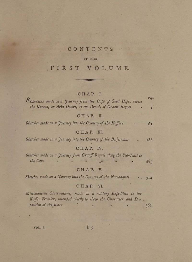 CONTENTS OF THE et wank Ook Me) LU ME. C HAP... I. Sxercnzs made ona Fourney from the Cape of Good Hope, across the Karroo, or Arid Desert, to the Drosdy of Graaff Reynet 2 I Page CH AP. ik Sketches made on a ‘fourney into the Country of the Kaffers 61 C TARP. ale. Sketches made on a ‘fourney into the Country of the Bosjesmans - 188 CHAP. IV. Sketches made on a Fourney from Graaff Reynet along the Sea-Coast to the Cape - » - ee “ - 285 C HA P..4y. Sketches made on a Yourney into the Country of the Namaaquas -. 314 CITA P. Avi. Miscellaneous Observations, made on a military Expedition to the Kaffer Frontier, intended chiefly to shew the Character and Dis- , position of the Boors i a * 362 VOL, I, b {aR