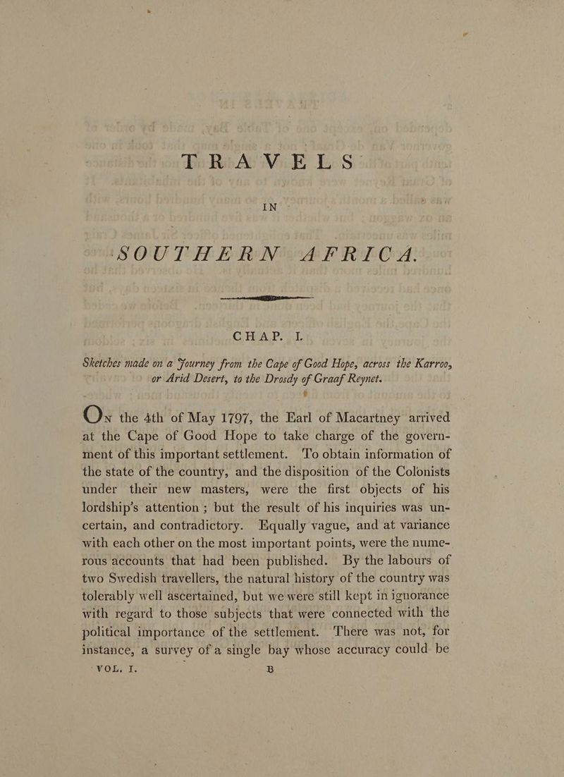 To Rode ViE LS: SOUTHERN AFRICA. Ce ea Sketches made on a Fourney from the Cape of Good Hope, across the Karroo, or Arid Desert, to the Drosdy 2 Graaf Reynet. Ox the 4th of May 1797, the Earl of Macartney arrived at the Cape of Good Hope to take charge of the govern- ment of this important settlement. ‘To obtain information of the state of the country, and the disposition of the Colonists under their new masters, were the first objects of his lordship’s attention ; but the result of his inquiries was un- certain, and contradictory. Equally vague, and at variance with each other on the most important points, were the nume- rous accounts that had been published. By the labours of two Swedish travellers, the natural history of the country was tolerably well ascertained, but we were still kept in ignorance with regard to those subjects that were connected with the political importance of the settlement. ‘There was not, for instance, a survey of a single bay whose accuracy could. be