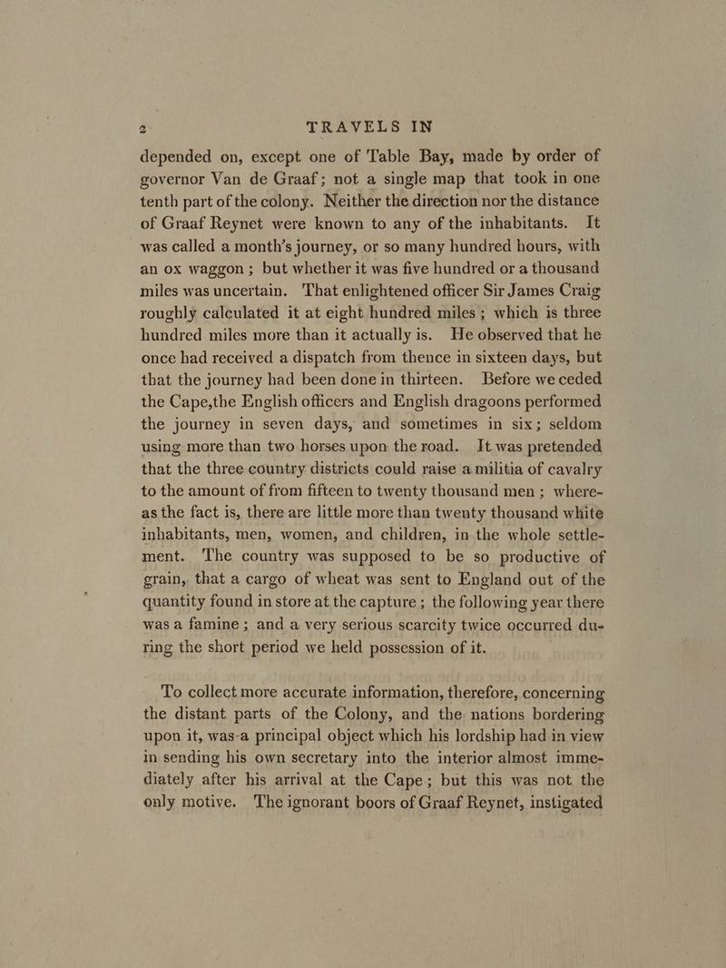 depended on, except one of Table Bay, made by order of governor Van de Graaf; not a single map that took in one tenth part of the colony. Neither the direction nor the distance of Graaf Reynet were known to any of the inhabitants. It was called a month’s journey, or so many hundred hours, with an ox waggon ; but whether it was five hundred or a thousand miles was uncertain. That enlightened officer Sir James Craig roughly calculated it at eight hundred miles ; which is three hundred miles more than it actually is. He observed that he once had received a dispatch from thence in sixteen days, but that the journey had been done in thirteen. Before we ceded the Cape,the English officers and English dragoons performed the journey in seven days, and sometimes in six; seldom using more than two horses upon the road. It was pretended that the three country districts could raise a militia of cavalry to the amount of from fifteen to twenty thousand men ; where- as the fact is, there are little more than twenty thousand white inhabitants, men, women, and children, in the whole settle- ment. ‘The country was supposed to be so productive of grain, that a cargo of wheat was sent to England out of the quantity found in store at the capture ; the following year there was a famine ; and a very serious scarcity twice occurred du- ring the short period we held possession of it. To collect more accurate information, therefore, concerning the distant parts of the Colony, and the. nations bordering upon it, was-a principal object which his lordship had in view in sending his own secretary into the interior almost imme- diately after his arrival at the Cape; but this was not the only motive. The ignorant boors of Graaf Reynet, instigated