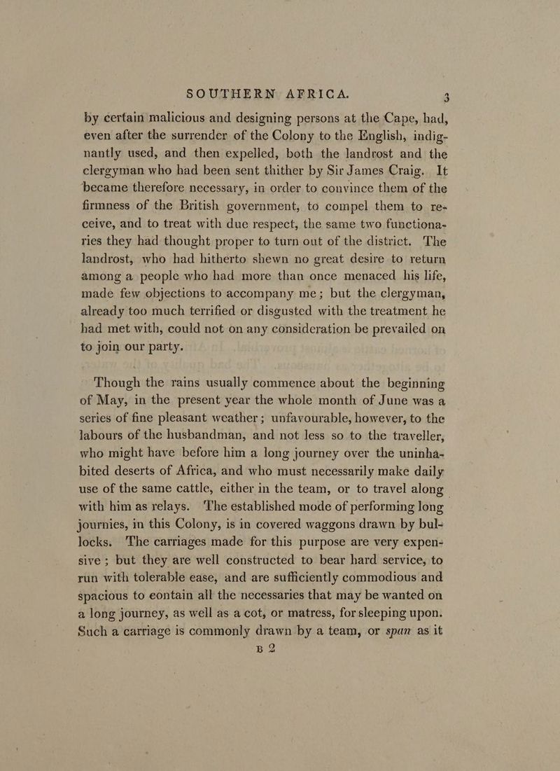 by certain malicious and designing persons at the Cape, had, even after the surrender of the Colony to the English, indig- nantly used, and then expelled, both the landrost and the clergyman who had been sent thither by Sir James Craig. It became therefore necessary, in order to convince them of the firmness of the British government, to compel them to re- ceive, and to treat with due respect, the same two functiona- ries they had thought proper to turn out of the district. The landrost, who had hitherto shewn no great desire to return among a people who had more than once menaced his life, made few objections to accompany me; but the clergyman, already too much terrified or disgusted with the treatment he had met with, could not on any consideration be prevailed on to join our party. Though the rains usually commence about the beginning of May, in the present year the whole month of June was a series of fine pleasant weather ; unfavourable, however, to the labours of the husbandman, and not less so to the traveller, who might have before him a long journey over the uninha- bited deserts of Africa, and who must necessarily make daily use of the same cattle, either in the team, or to travel along» with him as relays. ‘The established mode of performing long journies, in this Colony, is in covered waggons drawn by bul- locks. ‘The carriages made for this purpose are very expen- sive ; but they are well constructed to bear hard service, to run with tolerable ease, and are sufficiently commodious and spacious to eontain all the necessaries that may be wanted on a long journey, as well as a cot, or matress, for sleeping upon. Such a carriage is commonly drawn by a team, or span as it B 2