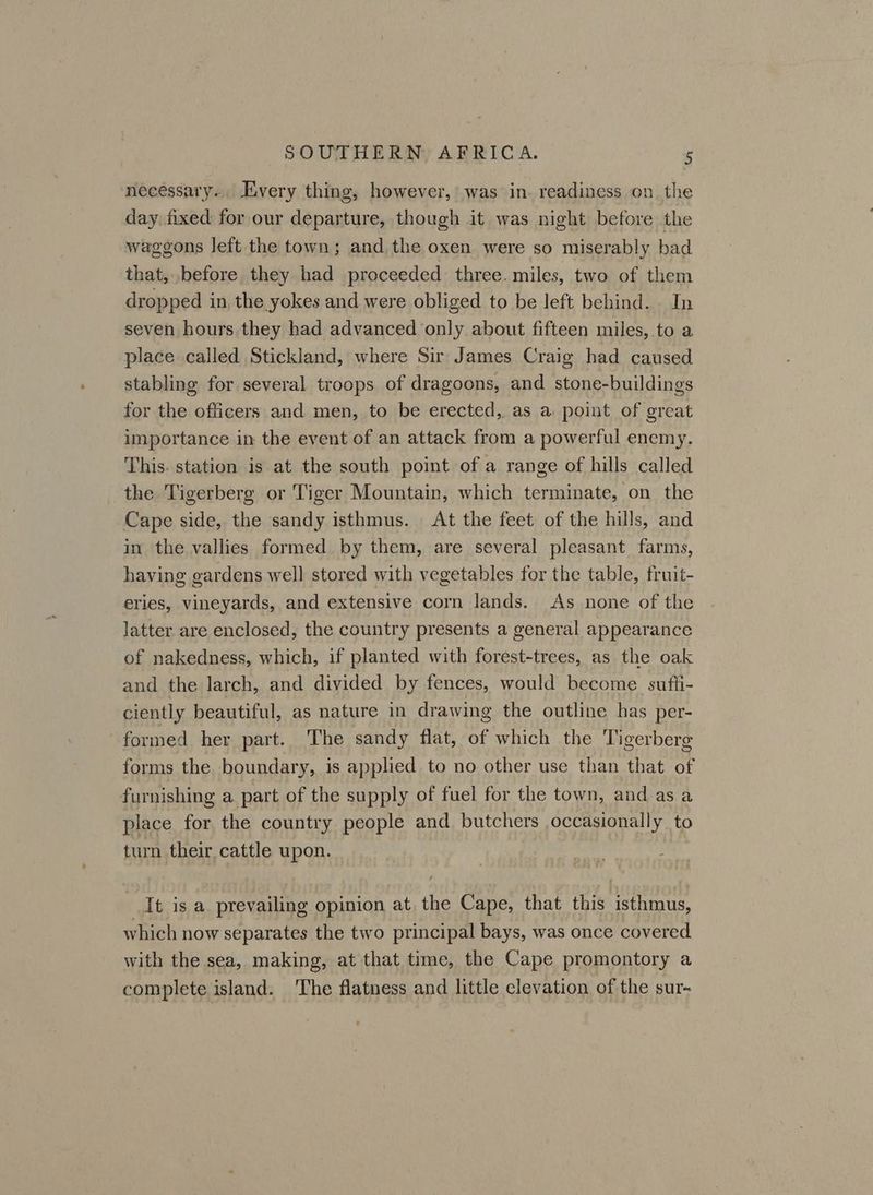 necessary... Avery thing, however, was in. readiness on. the day. fixed for our departure, though it was night before the waggons left the town; and the oxen were so miserably bad that, before they had proceeded three. miles, two of them dropped in the yokes and were obliged to be left behind. In seven hours they had advanced only about fifteen miles, to a place called Stickland, where Sir James Craig had caused stabling for several troops of dragoons, and stone-buildings for the officers and men, to be erected, as a: point of great importance in the event of an attack from a powerful enemy. This. station is at the south point of a range of hills called the Tigerberg or Tiger Mountain, which terminate, on the Cape side, the sandy isthmus. At the feet of the hills, and in the vallies formed by them, are several pleasant farms, having gardens well stored with vegetables for the table, fruit- eries, vineyards, and extensive corn lands. As none of the latter are enclosed, the country presents a general appearance of nakedness, which, if planted with forest-trees, as the oak and the larch, and divided by fences, would become sufti- ciently beautiful, as nature in drawing the outline has per- formed her part. The sandy flat, of which the Tigerberg forms the boundary, is applied to no other use than that of furnishing a part of the supply of fuel for the town, and as a place for the country people and butchers occasionally to turn their cattle upon. It is a. prevailing opinion at. the Cape, that this isthmus, which now separates the two principal bays, was once covered. with the sea, making, at that time, the Cape promontory a complete island. The flatness and little clevation of the sur-