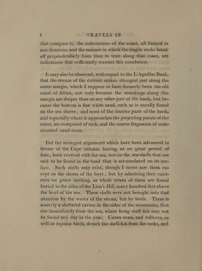 that compose it, the indentations of the coast, all formed in one direction, and the manner in which the fragile rocks break off perpendicularly from time to time along that coast, are indications that sufficiently warrant this conclusion. It may also be observed, with regard to the L’Aguillas Bank, that the stream of the current strikes strongest just along the outer margin, which I suppose to have formerly been the old coast of Africa, not only because the soundings along this margin are deeper than on any other part of the bank, but be- cause the bottom is fine white sand, such as is usually found on the sea shores ; and most of the interior parts of the bank, and especially where it approaches the projecting points of the coast, are composed of rock, and the coarse fragments of com- minuted sand-stone. | But the strongest arguments which have been advanced in favour of the Cape isthmus having, at no great period of time, been covered with the sea, rest on the sea-shells that are said to be found in the’sand that is accumulated on its sur- face. Such shells may exist, though I never saw them ex- cept on the shores of the bays; but by admitting their exist- ence we prove nothing, as whole strata of them are found buried in the sides of the Lion’s Hill, many hundred feet above the level of the sea. These shells were not brought into that situation by the waves of the ocean, but by birds. There is scarcely a sheltered cavern in the sides of the mountains, that rise immediately from the sea, where vmg shell fish may not be found any day in the year.. Crows even, and vultures, as well as aquatic birds, detach the shell-fish from the rocks, and