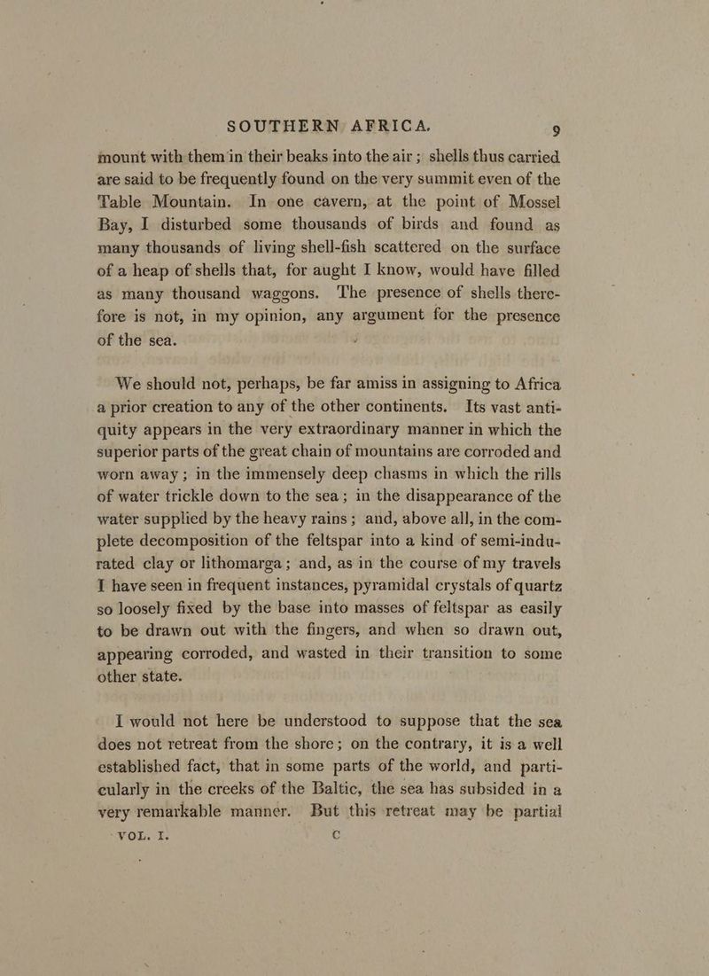 mount with them in their beaks into the air ; shells thus carried are said to be frequently found on the very summit even of the Table Mountain. In one cavern, at the point of Mossel Bay, I disturbed some thousands of birds and found as many thousands of living shell-fish scattered on the surface of a heap of shells that, for aught I know, would have filled as many thousand waggons. ‘The presence of shells there- fore is not, in my opinion, any argument for the presence of the sea. We should not, perhaps, be far amiss in assigning to Africa a prior creation to any of the other continents. Its vast anti- quity appears in the very extraordinary manner in which the superior parts of the great chain of mountains are corroded and worn away; in the immensely deep chasms in which the rills of water trickle down to the sea; in the disappearance of the water supplied by the heavy rains ; and, above all, in the com- plete decomposition of the feltspar into a kind of semi-indu- rated clay or lithomarga; and, as in the course of my travels I have seen in frequent instances, pyramidal crystals of quartz so loosely fixed by the base into masses of feltspar as easily to be drawn out with the fingers, and when so drawn out, appearing corroded, and wasted in their transition to some other state. I would not here be understood to suppose that the sea does not retreat from the shore; on the contrary, it is a well established fact, that in some parts of the world, and parti- cularly in the creeks of the Baltic, the sea has subsided in a very remarkable manner. But this retreat may be partial VOL. I. C