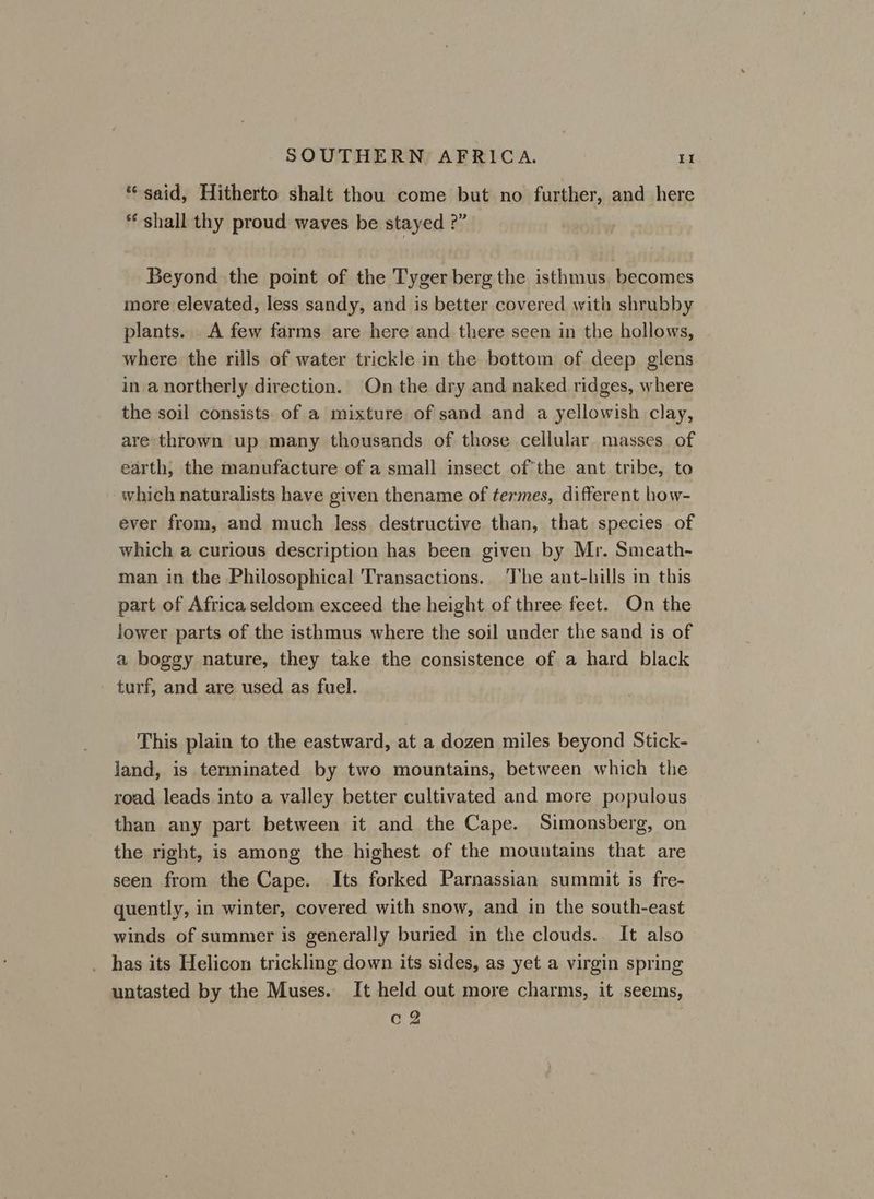 “said, Hitherto shalt thou come but no further, and here shall thy proud waves be stayed ?” Beyond the point of the Tyger berg the isthmus becomes more elevated, less sandy, and is better covered with shrubby plants.. A few farms are here and there seen in the hollows, where the rills of water trickle in the bottom of deep glens in a northerly direction. On the dry and naked ridges, where the soil consists. of a mixture of sand and a yellowish clay, are thrown up many thousands of those cellular masses of earth, the manufacture of a small insect of the ant tribe, to which naturalists have given thename of termes, different how- ever from, and much less destructive than, that species of which a curious description has been given by Mr. Smeath- man in the Philosophical Transactions. The ant-hills in this part of Africa seldom exceed the height of three feet. On the lower parts of the isthmus where the soil under the sand is of a boggy nature, they take the consistence of a hard black turf, and are used as fuel. This plain to the eastward, at a dozen miles beyond Stick- land, is terminated by two mountains, between which the road leads into a valley better cultivated and more populous than any part between it and the Cape. Simonsberg, on the right, is among the highest of the mountains that are seen from the Cape. Its forked Parnassian summit is fre- quently, in winter, covered with snow, and in the south-east winds of summer is generally buried in the clouds. It also _ has its Helicon trickling down its sides, as yet a virgin spring untasted by the Muses. It held out more charms, it seems, c 2