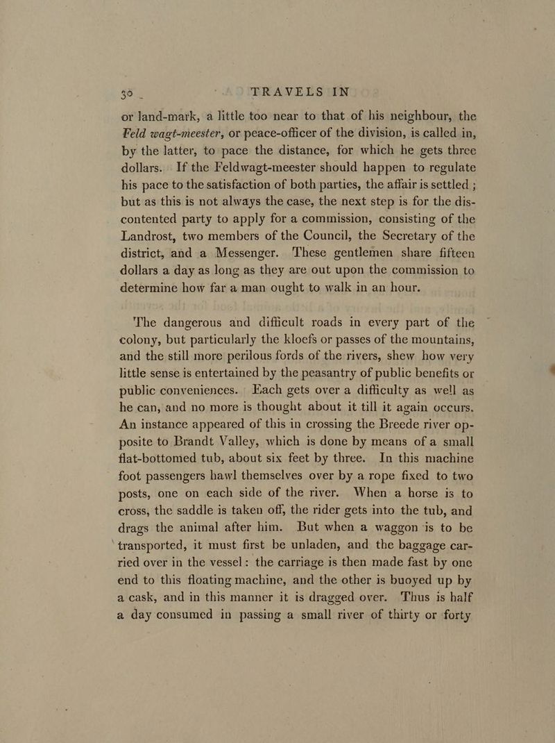 or Jand-mark, a little too near to that of his neighbour, the Feld wagt-meester, or peace-officer of the division, is called in, by the latter, to pace the distance, for which he gets three dollars. If the Feldwagt-meester should happen to regulate his pace to the satisfaction of both parties, the affair is settled ; but as this is not always the case, the next step is for the dis- contented party to apply for a commission, consisting of the Landrost, two members of the Council, the Secretary of the district, and a Messenger. These gentlemen share fifteen dollars a day as long as they are out upon the commission to determine how far a man ought to walk in an hour. The dangerous and difficult roads in every part of the colony, but particularly the kloefs or passes of the mountains, and the still more perilous fords of the rivers, shew how very little sense is entertained by the peasantry of public benefits or public conveniences. Each gets over a difficulty as well as he can, and no more is thought about it till it again occurs. An instance appeared of this in crossing the Breede river op- posite to Brandt Valley, which is done by means of a small flat-bottomed tub, about six feet by three. In this machine foot passengers haw] themselves over by a rope fixed to two posts, one on each side of the river. When a horse is to cross, the saddle is taken off, the rider gets into the tub, and drags the animal after him. But when a waggon ‘is to be ‘transported, it must first be unladen, and the baggage car- ried over in the vessel: the carriage is then made fast by one end to this floating machine, and the other is buoyed up by a cask, and in this manner it is dragged over. Thus is half a day consumed in passing a small river of thirty or forty