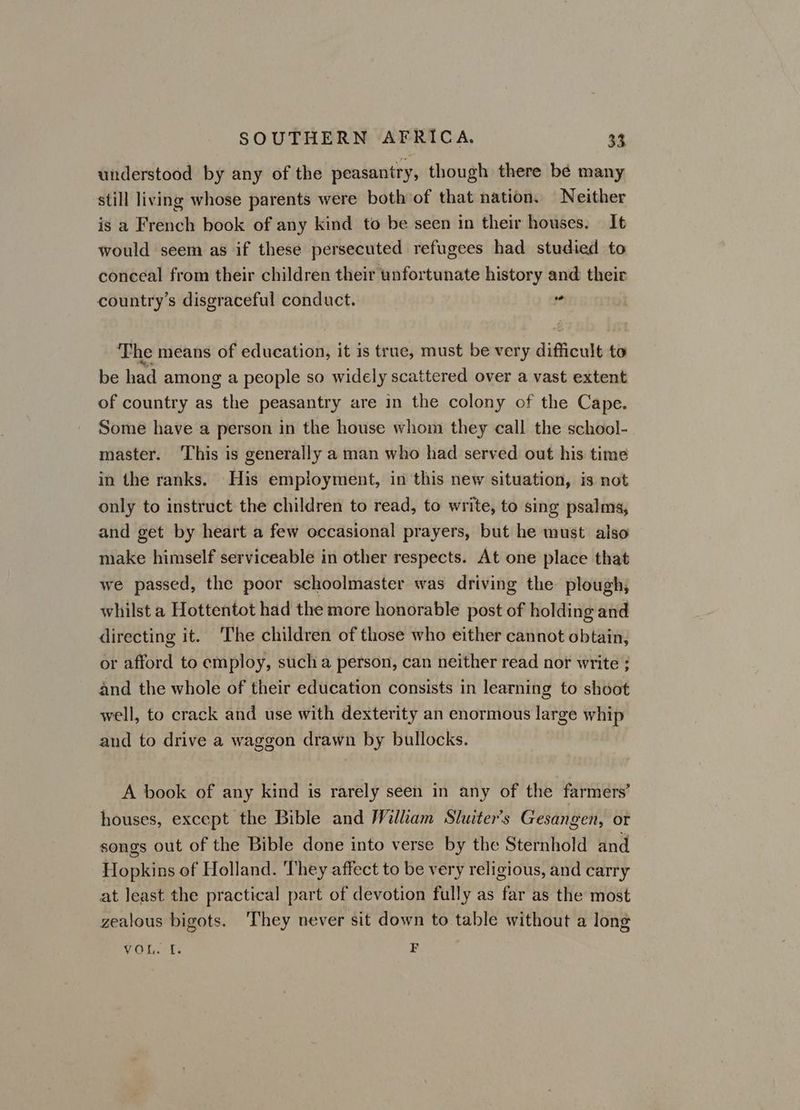 understood by any of the peasantry, though there bé many still living whose parents were both of that nation. Neither is a French book of any kind to be seen in their houses. It would seem as if these persecuted refugees had studied to conceal from their children their unfortunate history and their country’s disgraceful conduct. | ce The means of education, it is true, must be very difficult to be had among a people so widely scattered over a vast extent of country as the peasantry are in the colony of the Cape. Some have a person in the house whom they call the school- master. ‘This is generally a man who had served out his time in the ranks. His employment, in this new situation, is not only to instruct the children to read, to write, to sing psalms, and get by heart a few occasional prayers, but he must also make himself serviceable in other respects. At one place that we passed, the poor schoolmaster was driving the plough, whilst a Hottentot had the more honorable post of holding and directing it. The children of those who either cannot obtain, or afford to employ, sucha person, can neither read nor write ; and the whole of their education consists in learning to shoot well, to crack and use with dexterity an enormous large whip and to drive a waggon drawn by bullocks. A book of any kind is rarely seen in any of the farmers’ houses, except the Bible and William Sluiter’s Gesangen, or songs out of the Bible done into verse by the Sternhold and Hopkins of Holland. ‘They affect to be very religious, and carry at least the practical part of devotion fully as far as the most zealous bigots. They never sit down to table without a long VOL ts F