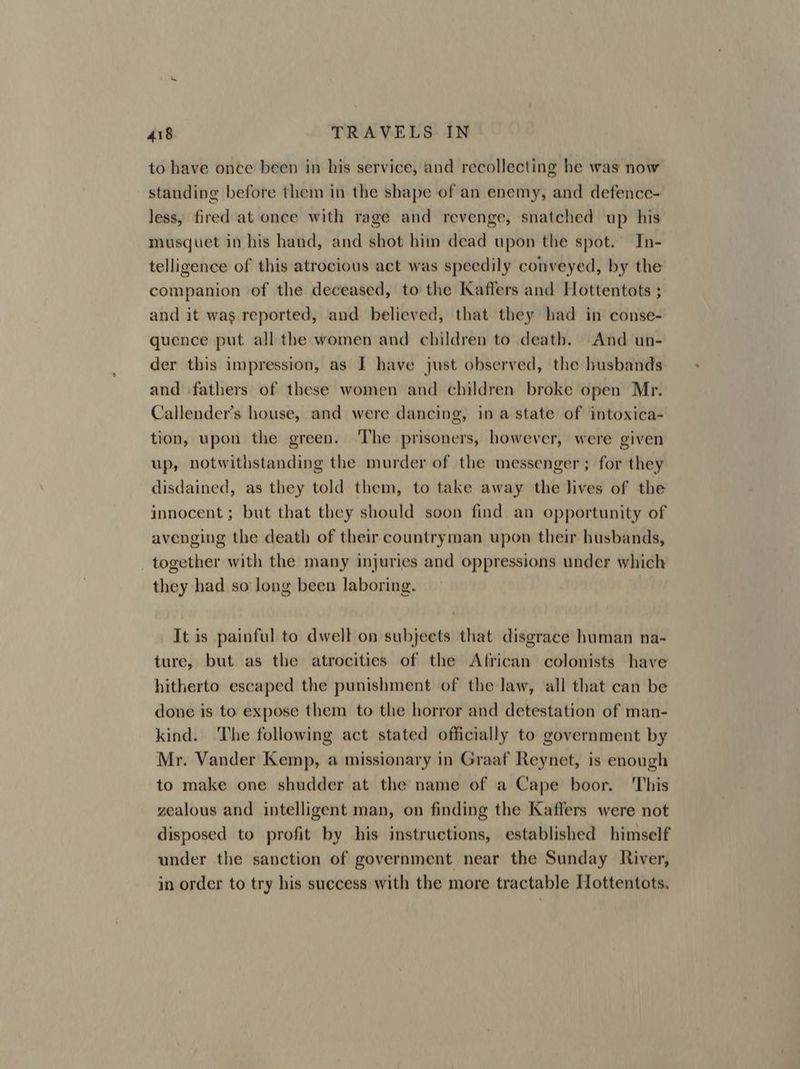 to have once been in his service, and recollecting he was now standing before them in the shape of an enemy, and defence- less, fired at once with rage and revenge, snatched up his musquet in his hand, and shot him dead upon the spot. In- telligence of this atrocious act was speedily conveyed, by the companion of the deceased, to the Kaffers and Hottentots ; and it was reported, and believed, that they had in conse- quence put all the women and children to death. And un- der this impression, as I have just observed, the husbands and fathers of these women and children broke open Mr. Callender’s house, and were dancing, ina state of intoxica- tion, upon the green. The prisoners, however, were given up, notwithstanding the murder of the messenger; for they disdained, as they told them, to take away the lives of the innocent; but that they should soon find an opportunity of avenging the death of their countryman upon their husbands, together with the many injuries and oppressions under which they had so long been laboring. It is painful to dwell on subjects that disgrace human na- ture, but as the atrocities of the African colonists have hitherto escaped the punishment of the law, all that can be done is to expose them to the horror and detestation of man- kind. The following act stated officially to government by Mr. Vander Kemp, a missionary in Graaf Reynet, is enough to make one shudder at the name of a Cape boor. ‘This zealous and intelligent man, on finding the Kaffers were not disposed to profit by his instructions, established himself under the sanction of government near the Sunday River, in order to try his success with the more tractable Hottentots.