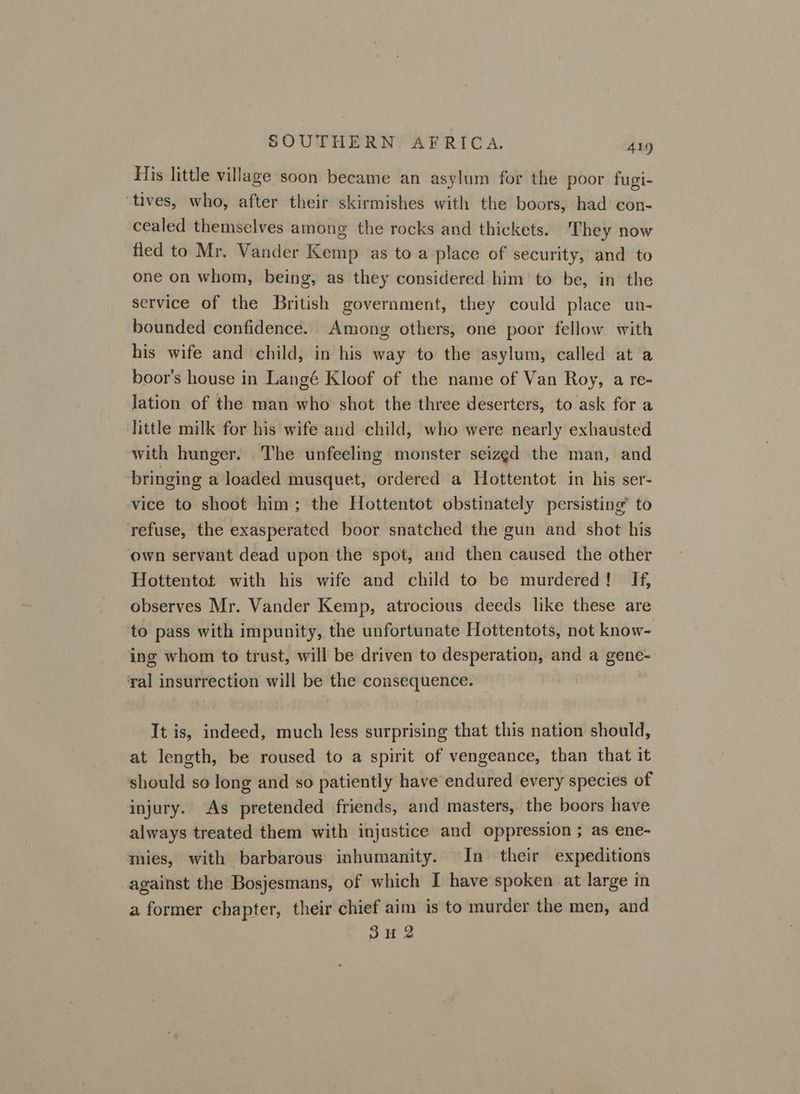 His little village soon became an asylum for the poor fugi- ‘tives, who, after their skirmishes with the boors, had con- cealed themselves among the rocks and thickets. They now fled to Mr. Vander Kemp as to a place of security, and to one on whom, being, as they considered him to be, in the service of the British government, they could place un- bounded confidence. Among others, one poor fellow with his wife and child, in his way to the asylum, called at a boor’s house in Langé Kloof of the name of Van Roy, a re- lation of the man who shot the three deserters, to ask for a little milk for his wife and child, who were nearly exhausted with hunger. The unfeeling monster seized the man, and bringing a loaded musquet, ordered a Hottentot in his ser- vice to shoot him; the Hottentot obstinately persisting’ to refuse, the exasperated boor snatched the gun and shot his own servant dead upon the spot, and then caused the other Hottentot with his wife and child to be murdered! If, observes Mr. Vander Kemp, atrocious deeds like these are to pass with impunity, the unfortunate Hottentots, not know- ing whom to trust, will be driven to desperation, and a gene- ‘yal insurrection will be the consequence. It is, indeed, much less surprising that this nation should, at length, be roused to a spirit of vengeance, than that it should so long and so patiently have endured every species of injury. As pretended friends, and masters, the boors have always treated them with injustice and oppression ; as ene- mies, with barbarous inhumanity. In their expeditions against the Bosjesmans, of which I have spoken at large in a former chapter, their chief aim is to murder the men, and SH 2