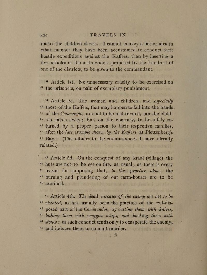 make the children slaves. JI cannot convey a better idea in what manner they have been accustomed to conduct their hostile expeditions against the Kaffers, than by inserting a few articles of the instructions, proposed by the Landrost of one of the districts, to be given to the commandant. *« Article Ist. No unnecessary cruelty to be exercised on ** the prisoners, on pain of exemplary punishment. * Article 2d. The women and children, and especially “* those of the Kaffers, that may happen to fall into the hands. “ of the Commando, are not to be mal-treated, nor the’ child- “ ren taken away; but, on. the contrary, to be safely re- “ turned by a proper person to their respective families, after the late example shewn by the Kaffers at Plettenberg’s ‘© Bay.” (This alludes to the circumstances I have already related.) «© Article 3d. On the conquest of any kraal (village) the “« huts are not to be set on fire, as usual; as there is every ** reason for supposing that, to this practice alone, the ‘* burning and plundering of our farm-houses are to be “* ascribed. *¢ Article 4th. The dead carcases of the enemy are not to be violated, as has usually been the practice of the evil-dis- “ posed part of the Commandos, by. cutting them with knives, “ lashing them with waggon whips, and hacking them with stones ; as such conduct tends only to exasperate the enemy, “‘ and induces them to commit murder. 9 al or n