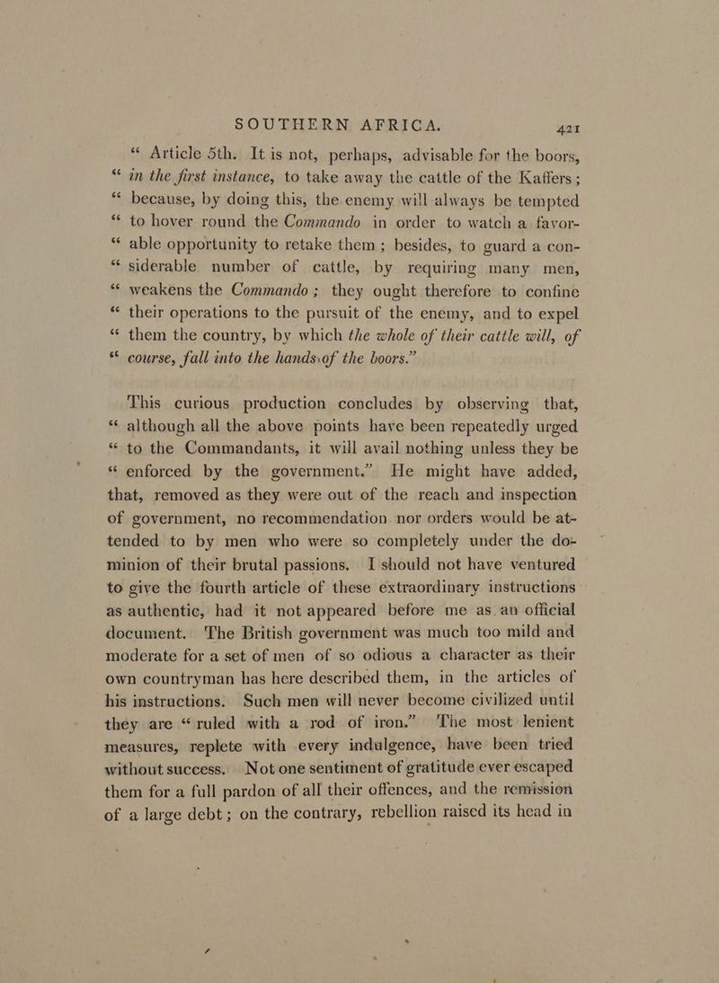 “ Article 5th. It is not, perhaps, advisable for the boors, in the first instance, to take away the cattle of the Kaffers ; because, by doing this, the enemy will-always be tempted ** to hover round the Commando in order to watch a favor- “ able opportunity to retake them ; besides, to guard a con- *‘ siderable number of cattle, by requiring many men, ** weakens the Commando; they ought therefore to confine ** their operations to the pursuit of the enemy, and to expel *“* them the country, by which the whole of their cattle will, of * course, fall into the hands:af the boors.” nw on n n This curious production concludes by observing that, although all the above points have been repeatedly urged “ to the Commandants, it will avail nothing unless they be enforced by the government.” He might have added, that, removed as they were out of the reach and inspection of government, no recommendation nor orders would be at- tended to by men who were so completely under the do- minion of their brutal passions. I should not have ventured to give the fourth article of these extraordinary instructions as authentic, had it not appeared before me as_an official document. The British government was much too mild and moderate for a set of men of so odious a character as their own countryman has here described them, in the articles of his instructions. Such men will never become civilized until they are “ruled with a rod of iron.” ‘The most lenient measures, replete with every indulgence, have been tried without success. Not one sentiment of gratitude ever escaped them for a full pardon of all their offences, and the remission of a large debt; on the contrary, rebellion raised its head in tal nw 6 an