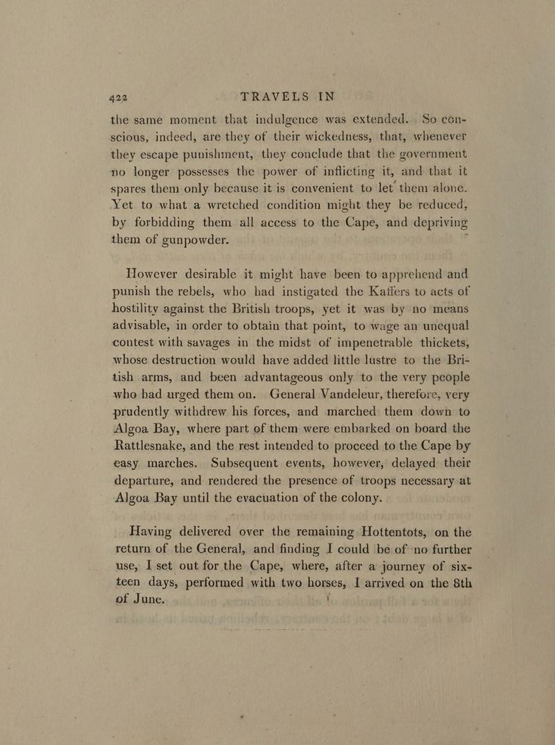 the same moment that indulgence was extended. So con- scious, indeed, are they of their wickedness, that, whenever they escape punishment, they conclude that the government no longer possesses the power of inflicting it, and that it spares them only because it is convenient to let them alone. Yet to what a wretched condition might they be reduced, by forbidding them all access to the Cape, and depriving them of gunpowder. However desirable it might have been to apprehend and punish the rebels, who had instigated the Kaffers to acts of hostility against the British troops, yet it was by no means advisable, in order to obtain that point, to wage an unequal contest with savages in the midst of impenetrable thickets, whose destruction would have added little lustre to the Bri- tish arms, and been advantageous only to the very people who had urged them on. General Vandeleur, therefore, very prudently withdrew his forces, and marched them down to Algoa Bay, where part of them were embarked on board the Rattlesnake, and the rest intended to proceed to the Cape by easy marches. Subsequent events, however, delayed their departure, and rendered the presence of troops necessary at Algoa Bay until the evacuation of the colony. Having delivered over the remaining Hottentots, on the return of the General, and finding I could be of ‘no further use, I set out for the Cape, where, after a journey of six- teen days, performed with two horses, I arrived on the 8th of June. J