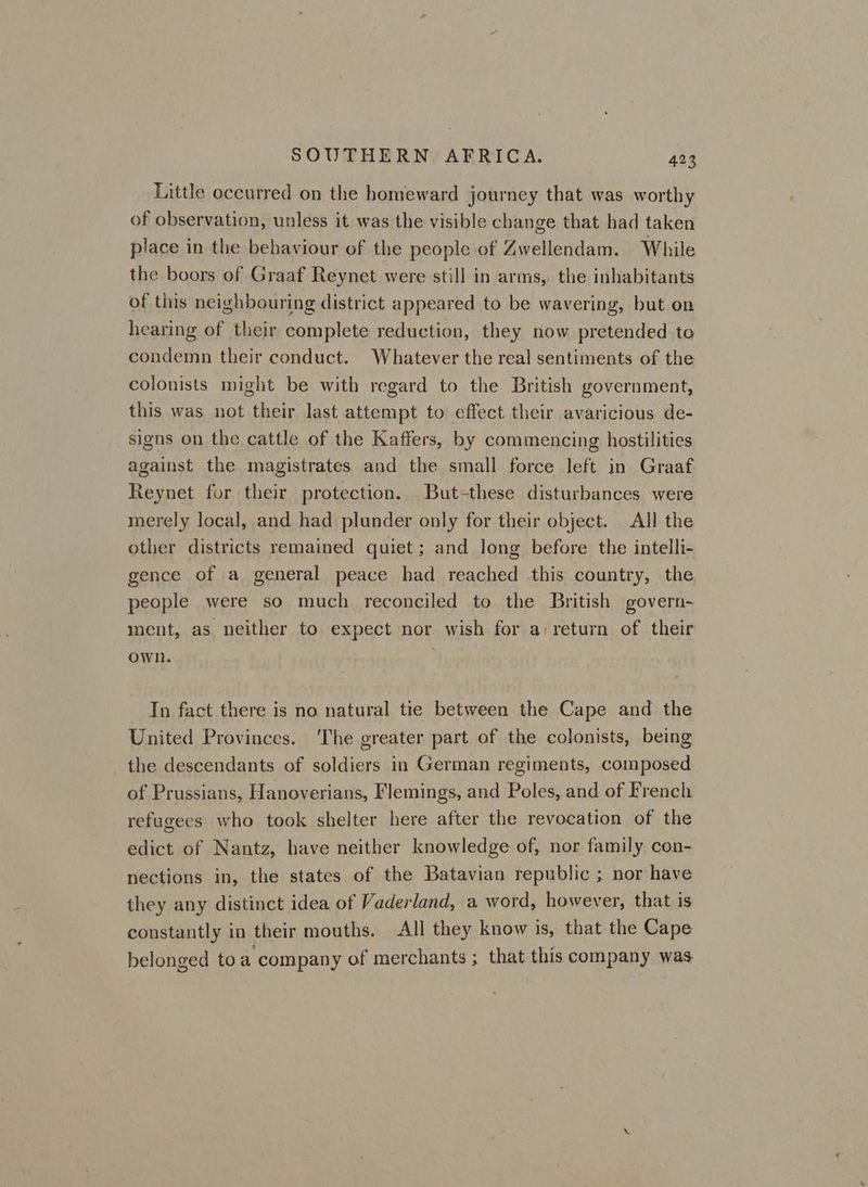 Little occurred on the homeward journey that was worthy of observation, unless it was the visible change that had taken place in the behaviour of the people of Zwellendam. While the boors of Graaf Reynet were still in arms, the inhabitants of this neighbouring district appeared to be wavering, but on hearing of their complete reduction, they now pretended to condemn their conduct. Whatever the real sentiments of the colonists might be with regard to the British government, this was not their last attempt to effect their avaricious de- signs on the cattle of the Kaffers, by commencing hostilities against the magistrates and the small force left in Graaf Reynet for their protection. But-these disturbances were merely local, and had plunder only for their object. All the other districts remained quiet; and long before the intelli- gence of a general peace had reached this country, the people were so much reconciled to the British govern- ment, as neither to expect nor wish for a) return of their own. In fact there is no natural tie between the Cape and the United Provinces. The greater part of the colonists, being the descendants of soldiers in German regiments, composed of Prussians, Hanoverians, Flemings, and Poles, and of French refugees who took shelter here after the revocation of the edict of Nantz, have neither knowledge of, nor family con- nections in, the states of the Batavian republic ; nor have they any distinct idea of Vaderland, a word, however, that is constantly in their mouths. All they know is, that the Cape belonged to a company of merchants ; that this company was