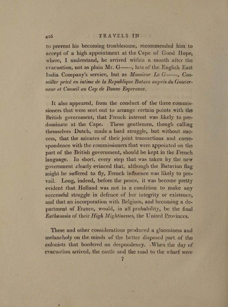 to prevent his becoming troublesome, recommended him to accept of a high appointment at the Cape of Good Hope, where, I understand, he arrived within a month after the , late of the English East , Con- seiller privé en intime de la Republique Batave auprés du Gouver- neur et Conseil au Cap de Bonne Esperance. evacuation, not as plain Mr. G India Company’s service, but as Monsieur Le G It also appeared, from the conduct of the three commis- sioners that were sent out to arrange certain points with the British government, that French interest was likely to pre- dominate at the Cape. These gentlemen, though calling themselves Dutch, made a hard struggle, but without suc- cess, that the minutes of their joint transactions and corre- spondence with the commissioners that were appointed on the part of the British government, should be kept in the French language. In short, every step that was taken by the new government clearly evinced that, although the Batavian flag wight be suffered to fly, French influence was likely to pre- vail. Long, indeed, before the peace, it was become pretty evident that Holland was not in a condition to make any successful struggle in defence of her integrity or existence, and that an incorporation with Belgium, and becoming a de- partment of France, would, in all probability, be the final Euthanasia of their High Mightinesses, the United Provinces. These and other considerations produced a gloominess and melancholy on the minds of the better disposed part, of the colonists that bordered on despondency. «When the day of evacuution arrived, the castle and the road to the wharf were rf