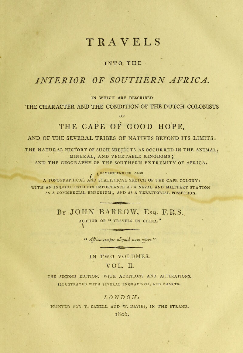 INTO THE INTERIOR OF SOUTHERN AFRICA. IN WHICH ARE DESCRIBED THE CHARACTER AND THE CONDITION OF THE DUTCH COLONISTS OF THE CAPE OF GOOD HOPE, AND OF THE SEVERAL TRIBES OF NATIVES BEYOND ITS LIMITS: THE NATURAL HISTORY OF SUCH SUBJECTS AS OCCURRED IN THE ANIMAL, MINERAL, AND VEGETABLE KINGDOMS ; AND THE GEOGRAPHY OF THE SOUTHERN EXTREMITY OF AFRICA. ^ COMPREHENDING ALSO A TOPOGRAPHICAL AND STATISTICAL SKETCH OF THE CAPE COLONY : WITH AN INQUIRY INTO ITS IMPORTANCE AS A NAVAL AND MILITARY STATION AS A COMMERCIAL EMPORIUM ; AND AS A TERRITORIAL POSSESSION. By JOHN BARROW, Esq. F.R.S. AUTHOR OF “ TRAVELS IN CHINA.” \ “ Africa semper aliquid novi offert.” IN TWO VOLUMES. VOL. II. THE SECOND EDITION, WITH ADDITIONS AND ALTERATIONS, ILLUSTRATED WITH SEVERAL ENGRAVINGS, AND CHARTS. LONDON: PRINTED FOR T. CADELL AND W. DAVIES, IN THE STRAND. l8o6. I