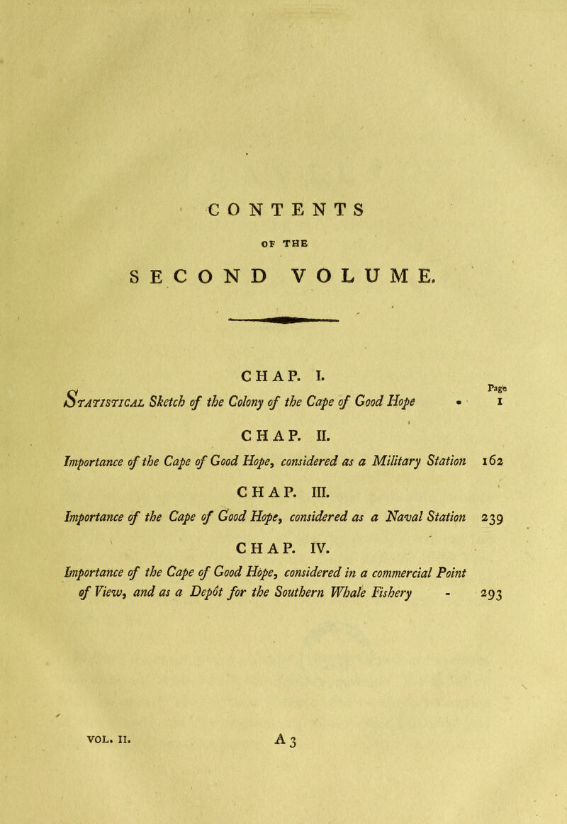 CONTENTS OF THE SECOND VOLUME. CHAP. I. Statistical Sketch of the Colony of the Cape of Good Hope CHAP. II. Pagfo I Importance of the Cape of Good Hope, considered as a Military Station 162 CHAP. III. Importance of the Cape of Good Hope, considered as a Naval Station 239 CHAP. IV. Importance of the Cape of Good Hope, considered in a commercial Point of View, and as a Depot for the Southern Whale Fishery - 293 \ a3 VOL. II.