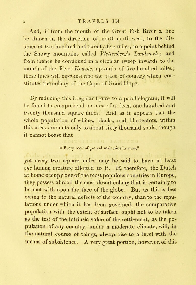 And, if from the mouth of the Great Fish River a line be drawn in the direction of north-north-west, to the dis- tance of two hundred and twenty-five miles, to a point behind the Snowy mountains called Plettenberg’s Landmark; and from thence be continued in a circular sweep inwards to the mouth of the River Koussie, upwards of five hundred miles ; these lines will circumscribe the tract of country which con- stitutes the colony of the Cape of Good Hope, By reducing this irregular figure to a parallelogram, it will be found to comprehend an area of at least one hundred and twenty thousand square miles. And as it appears that the whole population of whites, blacks, and Hottentots, within this area, amounts only to about sixty thousand souls, though it cannot boast that « Every rood of ground maintains its man,” yet every two square miles may be said to have at least one human creature allotted to it. If, therefore, the Dutch at home occupy one of the most populous countries in Europe, they possess abroad the most desert colony that is certainly to be met with upon the face of the globe. But as this is less owing to the natural defects of the country, than to the regu- lations under which it has been governed, the comparative population with the extent of surface ought not to be taken as the test of the intrinsic value of the settlement, as the po- pulation of any country, under a moderate climate, will, in the natural course of things, always rise to a level with the means of subsistence. A very great portion, however, of this