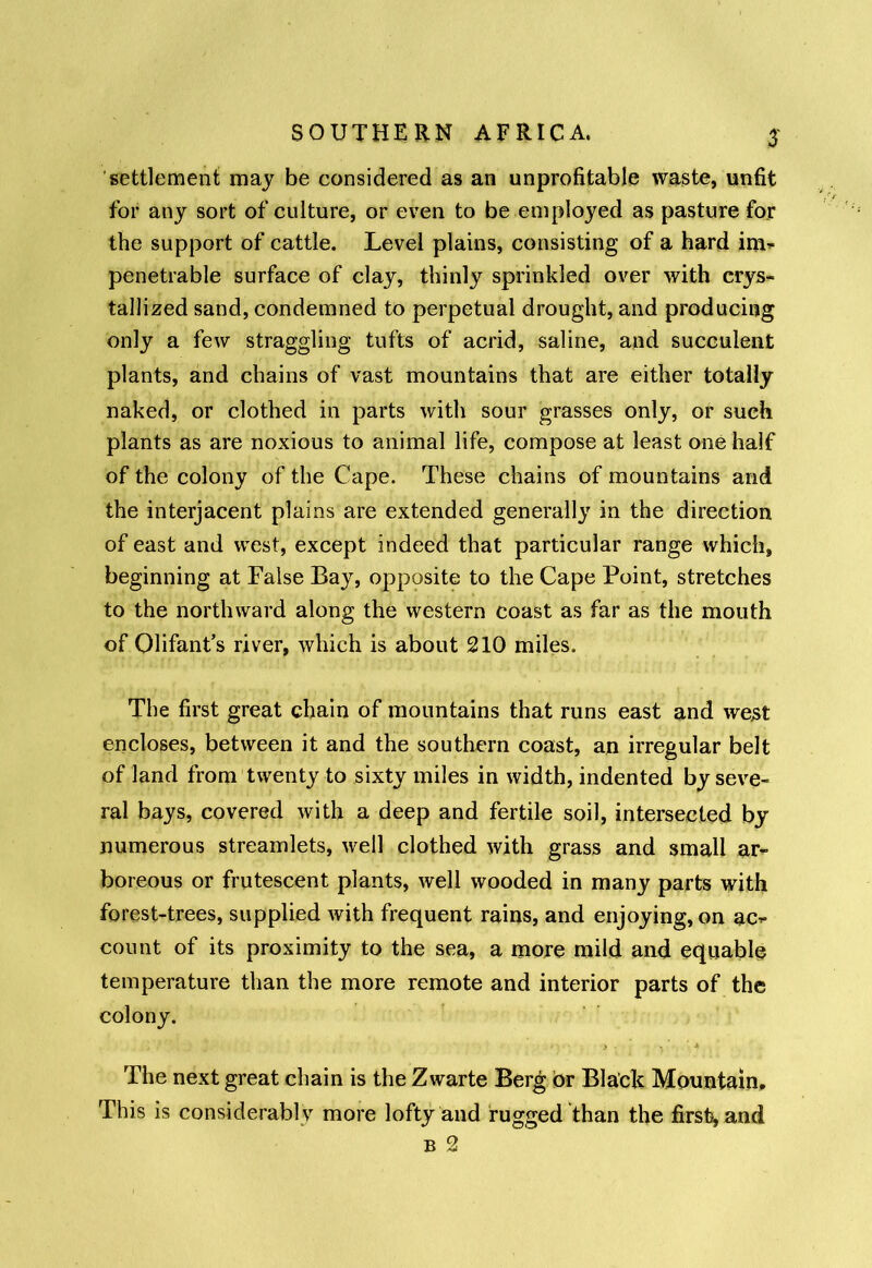 settlement may be considered as an unprofitable waste, unfit for any sort of culture, or even to be employed as pasture for the support of cattle. Level plains, consisting of a hard im- penetrable surface of clay, thinly sprinkled over with crys- tallized sand, condemned to perpetual drought, and producing only a few straggling tufts of acrid, saline, and succulent plants, and chains of vast mountains that are either totally naked, or clothed in parts with sour grasses only, or such plants as are noxious to animal life, compose at least one half of the colony of the Cape. These chains of mountains and the interjacent plains are extended generally in the direction of east and west, except indeed that particular range which, beginning at False Bay, opposite to the Cape Point, stretches to the northward along the western coast as far as the mouth of Olifant’s river, which is about 210 miles. The first great chain of mountains that runs east and west encloses, between it and the southern coast, an irregular belt of land from twenty to sixty miles in width, indented by seve- ral bays, covered with a deep and fertile soil, intersected by numerous streamlets, well clothed with grass and small ar- boreous or frutescent plants, well wooded in many parts with forest-trees, supplied with frequent rains, and enjoying, on ac- count of its proximity to the sea, a more mild and equable temperature than the more remote and interior parts of the colony. > - •. 4 The next great chain is the Zwarte Berg or Black Mountain. This is considerably more lofty and fugged than the firsthand