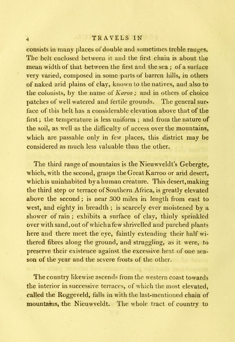 consists in many places of double and sometimes treble ranges. The belt enclosed between it and the first chain is about the mean width of that between the first and the sea ; of a surface very varied, composed in some parts of barren hills, in others of naked arid plains of clay, known to the natives, and also to the colonists, by the name of Karoo ; and in others of choice patches of well watered and fertile grounds. The general sur* face of this belt has a considerable elevation above that of the first; the temperature is less uniform ; and from the nature of the soil, as well as the difficulty of access over the mountains, which are passable only in few places, this district may be considered as much less valuable than the other. The third range of mountains is the NieuwveldTs Gebergte, which, with the second, grasps the Great Karroo or arid desert, which is uninhabited by ahuman creature. This desert,making the third step or terrace of Southern Africa, is greatly elevated above the second; is near 300 miles in length from east to west, and eighty in breadth; is scarcely ever moistened by a shower of rain ; exhibits a surface of clay, thinly sprinkled over with sand,out of whichafew shrivelled and parched plants here and there meet the eye, faintly extending their half wi- thered fibres along the ground, and struggling, as it were, to preserve their existence against the excessive heat of one sea- son of the year and the severe frosts of the other. The country likewise ascends from the western coast towards the interior in successive terraces, of which the most elevated, called the Roggeveld, falls in with the last-mentioned chain of mountains, the Nieuwveldt. The whole tract of country to