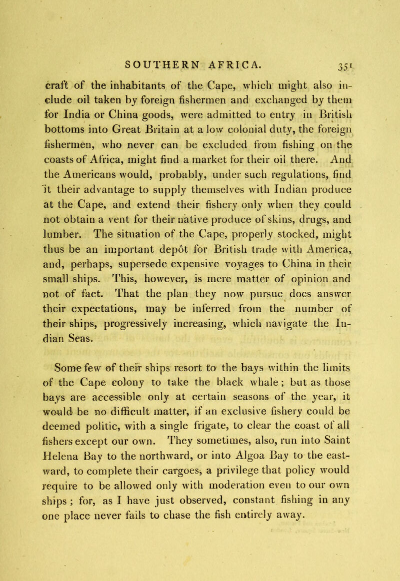 craft of the inhabitants of the Cape, which might also in- clude oil taken by foreign fishermen and exchanged by them for India or China goods, were admitted to entry in British bottoms into Great Britain at a low colonial duty, the foreign fishermen, who never can be excluded from fishing on the coasts of Africa, might find a market for their oil there. And the Americans would, probably, under such regulations, find 'it their advantage to supply themselves with Indian produce at the Cape, and extend their fishery only when they could not obtain a vent for their native produce of skins, drugs, and lumber. The situation of the Cape, properly stocked, might thus be an important depot for British trade with America, and, perhaps, supersede expensive voyages to China in their small ships. This, however, is mere matter of opinion and not of fact. That the plan they now pursue does answer their expectations, may be inferred from the number of their ships, progressively increasing, which navigate the In- dian Seas. Some few of their ships resort to the bays within the limits of the Cape colony to take the black Avhale; but as those bays are accessible only at certain seasons of the year, it would be no difficult matter, if an exclusive fishery could be deemed politic, with a single frigate, to clear the coast of all fishers except our own. They sometimes, also, run into Saint Helena Bay to the northward, or into Algoa Bay to the east- ward, to complete their cargoes, a privilege that policy would require to be allowed only with moderation even to our own ships ; for, as I have just observed, constant fishing in any one place never fails to chase the fish entirely away.