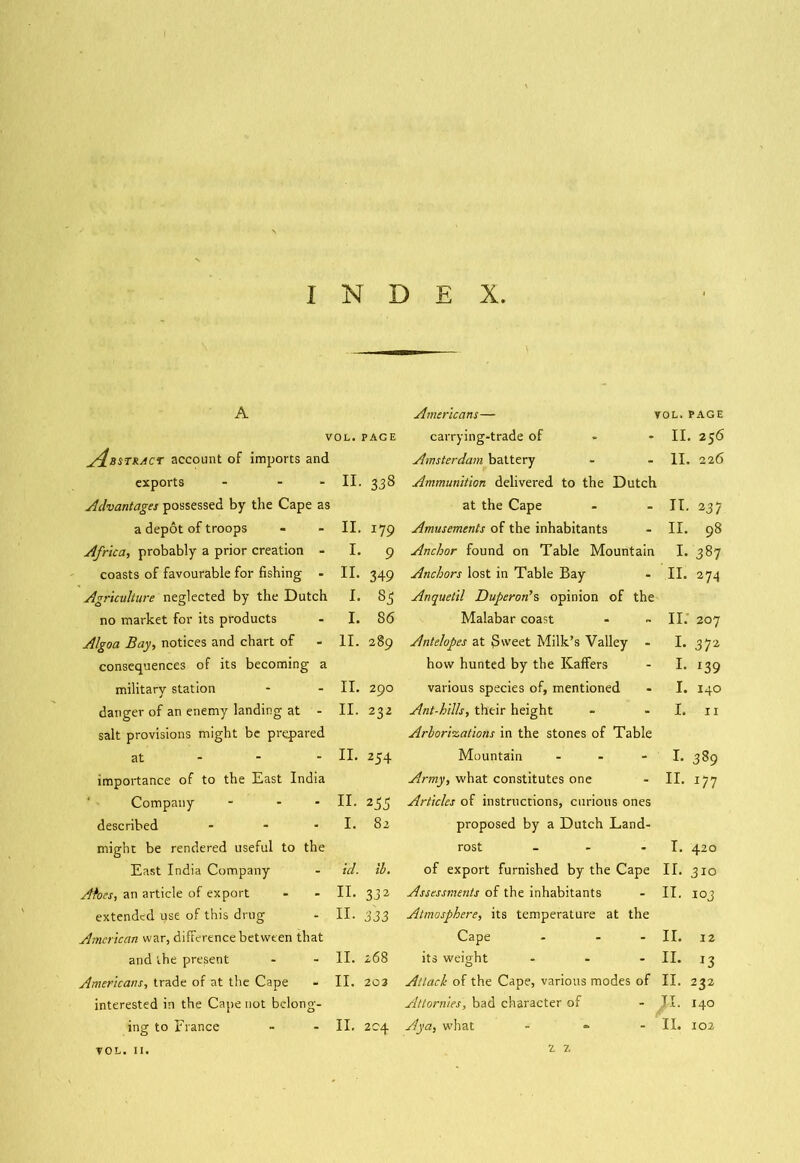 A VOL. PAGE A^bstract account of imports and exports - - II. 338 Advantages possessed by the Cape as a depot of troops - - II. 179 Africa, probably a prior creation I. 9 coasts of favourable for fishing • II. 349 Agriculture neglected by the Dutch I. 85 no market for its products - I. 86 Algoa Bay, notices and chart of - II. 289 consequences of its becoming a military station - - II. 290 danger of an enemy landing at - II. 232 salt provisions might be prepared at II. 254 importance of to the East India Company - - - II. 2^5 described - - • I. 82 might be rendered useful to the East India Company - id. ib. Aloes, an article of export - - II. 332 extended use of this drug - II. 333 American war, difference between that and the present - - II. 268 Americans, trade of at the Cape - II. 203 interested in the Cape not belong- ing to France - - II. 204 Americans— VOL. PAGE carrying-trade of * II. 256 Amsterdam battery - 11. 226 Ammunition delivered to the Dutch at the Cape - II. 237 Amusements of the inhabitants - II. 98 Anchor found on Table Mountain I. 387 Anchors lost in Table Bay - II. 274 Anquetil Duperon’s opinion of the Malabar coast - II. 207 Antelopes at (Sweet Milk’s Valley - c-O bH how hunted by the Kaffers - !• i39 various species of, mentioned - I. 140 Ant-hills, their height - I. 11 Arborisations in the stones of Table Mountain - ■ I. 389 Army, what constitutes one II. 177 Articles of instructions, curious ones proposed by a Dutch Land- rost - - I. 420 of export furnished by the Cape II. 310 Assessments of the inhabitants - II. 103 Atmosphere, its temperature at the Cape - - - II. 12 its weight ... II. jg Attack of the Cape, various modes of II. 232 Attornies, bad character of - II. 140 Aya, what - II. 102 VOL. 11. z z