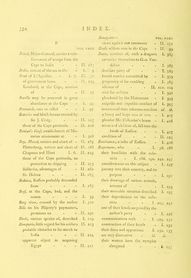 Bonaparte— tol. page B views against our commerce II. 2JJ VOL. PAGE Books seldom seen in the Cape II. 99 Baird, Major-General, carries a rein- Boors, conduct of, with a dragoon I. 363 forcement of troops from the surrender themselves to Gen. Van- Cape to India II. 185 deleur ... I- 365 Baltic, retreat of the sea in the I. 9 drunken party of I. 369 Bank of L’Aguillas. - I. 7. II. 52 horrid murder committed by I. 3 79 of government loans II. 129 propensity of for rambling I. 385 .Lombard, at the Cape, account idleness of - - II. XOI. 104 of II. 27 trial for sedition I. 392 Barilla may be procured in great plundered by the Hottentots I. 393 abundance at the Cape I. 43 culpable and impolitic conduct of I. 395 Bastaards, race so called I. 97 instances of their inhuman cruelties id. ib. Batteries and block-houses erected by a heavy and large race of men I. 405 Sir J. Craig. II. 225 plunder Mr Callendar’s house - I. 416 those of the Cape peninsula II. 226 wives and children of, fall into the Bavian's kloof, establishment of Mo- hands of Kaffers I. 417 ravian missionaries at I. CO 0 CO condition of ... II. 12 3. Bay, Mossel, notices and chart of - II. 285 Booshuanas, a tribe of Kaffers I. 406 Plettenberg, notices and chart of II. 288 Bosjesmans, who - I. 36. 188 Chapman and Hout I. 6. II. 229 their hostilities with the colo- those of the Cape peninsula, no nists - I. 188. 190. 242. 247 protection to shipping II. 273 considerations on this subject 1. 247 Saldanha, advantages of II. 280 journey into their country, and its St. Helena - II. to cc 0~i purpose - I. 191 Beduins, Kaffers probably descended their drawings of various animals, from - I. 16$ account of I. *93 Beef, at the Cape, bad, and the their miserable situation described I. J95 reason - - I. 39 their depredations on the colo- Berg river, crossed by the author I. 320 nists - -I. 203. 241 Bills on his Majesty’s paymasters, one of their kraals surprised by the premiums on HI. 190 author’s party I. 2 26 Birds, various species of, described I. 219 communications with - I. 229. 231 Bonaparte, little regard for his soldiers II. 213 construction of their kraals I. 232 probable obstacles to his march to their dress and appearance I. 232> 233 India - - II. 214 are very diminutive - id. ib. apparent object in acquiring their women have the nymphs II, 2 35