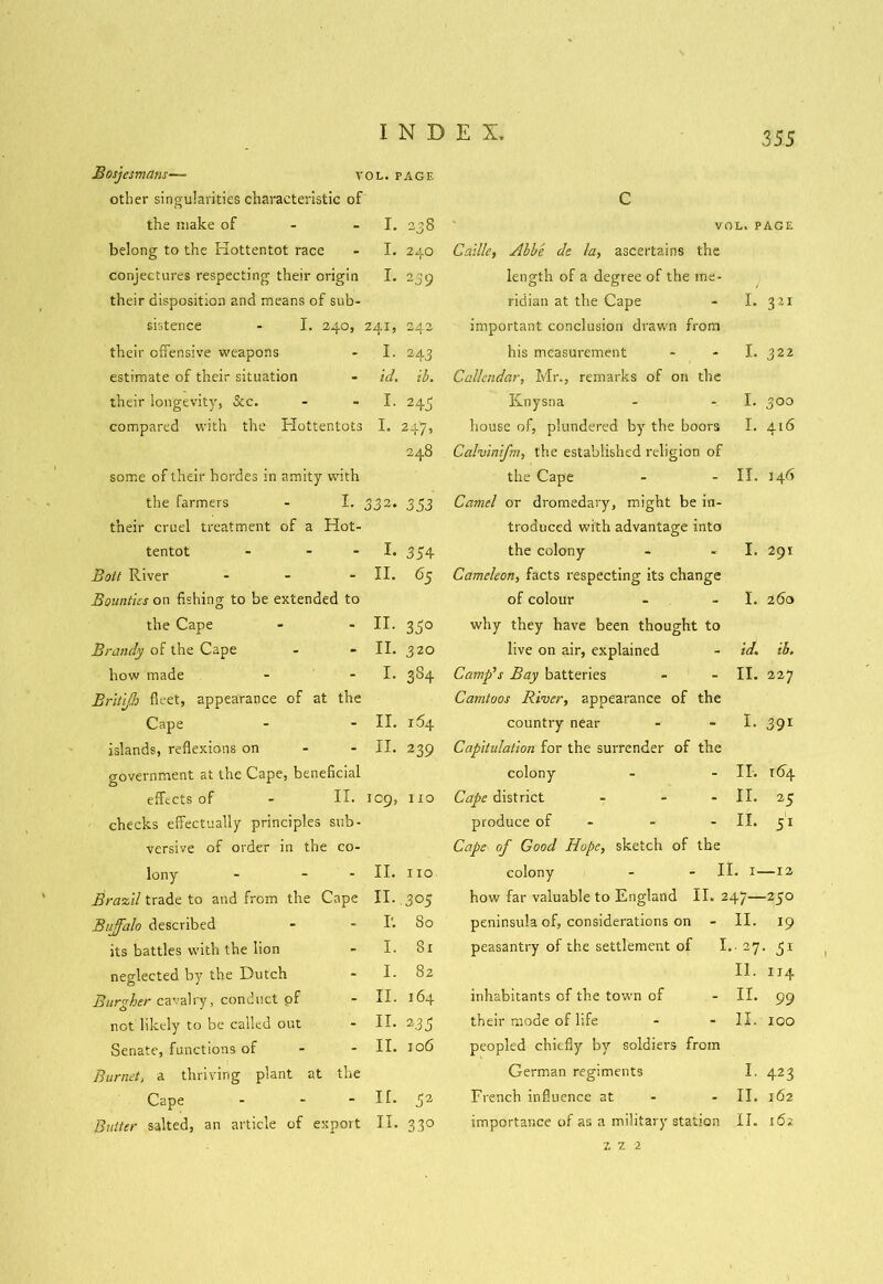Bosjesmans—■ vol. page other singularities characteristic of C the make of I. 238 VOL. PAGE belong to the Hottentot race I. 240 Caille, Abbe de la, ascertains the conjectures respecting their origin I. 239 length of a degree of the me- their disposition and means of sub- ridian at the Cape I. 321 sistence - I. 240, 241, 242 important conclusion drawn from their offensive weapons I. 243 his measurement I. 322 estimate of their situation id. ib. Callendar, Mr., remarks of on the their longevity, See. I. 245 Knysna I. 300 compared with the Hottentots I. 24/b house of, plundered by the boors I. 416 248 Calvinifm, the established religion of some of their hordes in amity with the Cape ir. 146 the farmers - I. 33 2. 353 Camel or dromedary, might be in- their cruel treatment of a Hot- troduced with advantage into tentot - - I. 354 the colony 1. 291 Bott River - II. 65 Camekon, facts respecting its change Bounties on fishing to be extended to of colour 1. 260 the Cape II. 3 5° why they have been thought to Brandy of the Cape II. 320 live on air, explained id. ib. how made I. 3S4 Camp’s Bay batteries II. 227 Britijh fleet, appearance of at the Camtoos River, appearance of the Cape II. 164 country near I. 39r islands, reflexions on II. 239 Capitulation for the surrender of the government at the Cape, beneficial colony II. 164 effects of - II. 109, 110 Cape district - - II. 25 checks effectually principles sub- produce of - II. j'1 versive of order in the co- Cape of Good Hope, sketch of the lony - - II. no colony - - II. 1- —12 Brazil trade to and from the Cape II. 305 how far valuable to England II. 247— -250 Buffalo described I'. So peninsula of, considerations on II. 19 its battles with the lion I. 81 peasantry of the settlement of I. •• 27 • neglected by the Dutch I. 82 II. IJ4 Burgher cavalry, conduct pf II. 164 inhabitants of the town of II. 99 not likely to be called out II. 2 35 their mode of life II. 100 Senate, functions of II. 106 peopled chiefly by soldiers from Burnet, a thriving plant at the German regiments I. 423 Cape - - ir. 52 French influence at - II. 162 Butter salted, an article of export 11. 33° importance of as a military station II. 162 Z 1 2