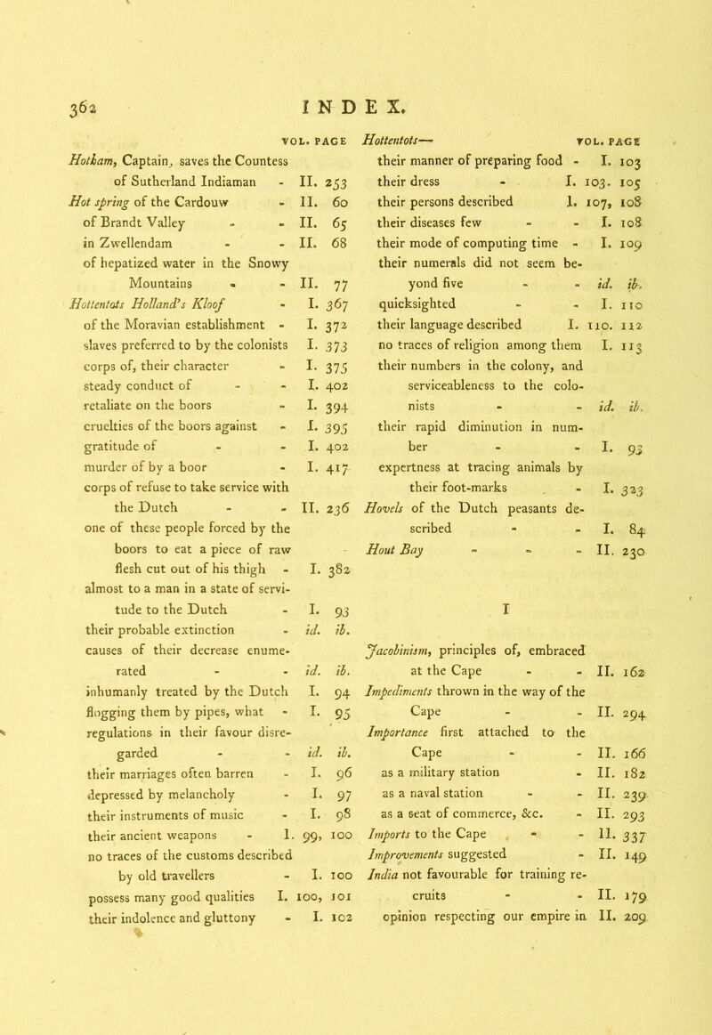 VOL. PAGE Hottentots— VOL. page Hotlam, Captain., saves the Countess their manner of preparing food - I. 103 of Sutherland Indiaman II- 253 their dress - I. 103. I05 Hot spring of the Cardouw 11. 60 their persons described 1. 107, 10S of Brandt Valley- II. 65 their diseases few I. 108 in Zvvellendam II. 68 their mode of computing time - I. 109 of hepatized water in the Snowy- their numerals did not seem be- Mountains II. 77 yond five id. ib. Hottentots Holland’s Kloof I. 367 quicksighted I. 110 of the Moravian establishment - I. 372 their language described I. no. 112 slaves preferred to by the colonists I- 373 no traces of religion among them I. 113 corps of, their character I- 375 their numbers in the colony, and steady conduct of I. 402 serviceableness to the colo- retaliate on the boors L 394 nists id. ib. cruelties of the boors against L 395 their rapid diminution in num- gratitude of I. 402 ber I. 93 murder of by a boor I. 417 expertness at tracing animals by corps of refuse to take service with their foot-marks I. 3n the Dutch II. 236 Hovels of the Dutch peasants de- one of these people forced by the scribed I. 84 boors to eat a piece of raw - Hout Bay ~ II. 230 flesh cut out of his thigh I. 38a almost to a man in a state of servi- tude to the Dutch I- 93 I their probable extinction id. ib. causes of their decrease enume- Jacobinism, principles of, embraced rated id. ib. at the Cape II. 162 inhumanly treated by the Dutch I. 94 Impediments thrown in the way of the flogging them by pipes, what !• 95 Cape II. 294 regulations in their favour disre- Importance first attached to the garded id. ib. Cape II. 166 their marriages often barren I. 96 as a military station II. 182 depressed by melancholy I. 97 as a naval station II. 239 their instruments of music I. 98 as a seat of commerce, &c. II. 293 their ancient weapons - 1. 99, 100 Imports to the Cape 11. 337 no traces of the customs described Improvements suggested II. 149 by old travellers I. too India not favourable for training re- possess many good qualities I. IOO, IOI cruits II. 179 209