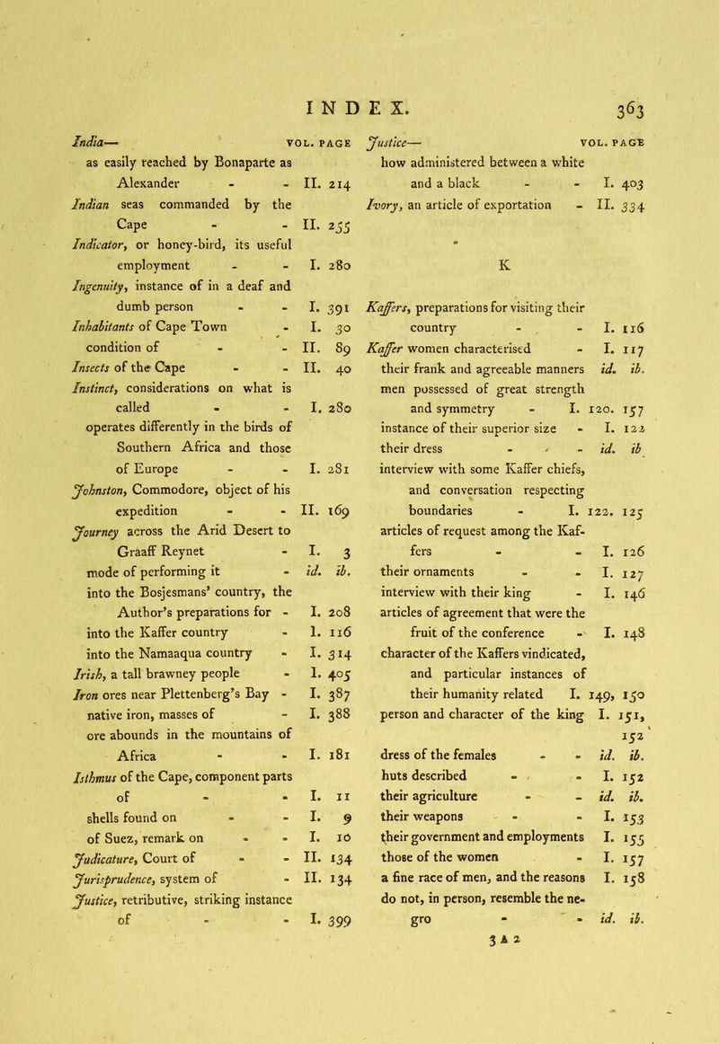 India— vol. page Justice— vol. page as easily reached by Bonaparte as how administered between a white Alexander II. 214 and a black I. 4°3 Indian seas commanded by the Ivory, an article of exportation II. 334 Cape II. 253 Indicatory or honey-bird, its useful * employment I. 280 K Ingenuity, instance of in a deaf and dumb person I. 391 Kaffers, preparations for visiting their Inhabitants of Cape Town I. 30 country I. 116 condition of II. 89 Kajfer women characterised I. 117 Insects of the Cape II. 40 their frank and agreeable manners id. ib. Instinct, considerations on what is men possessed of great strength called I. 280 and symmetry - I. 120. *57 operates differently in the birds of instance of their superior size I. 122 Southern Africa and those their dress id. ib of Europe I. 281 interview with some Kaffer chiefs, Johnston, Commodore, object of his and conversation respecting expedition II. 169 boundaries - I. 122. 125 Journey across the Arid Desert to articles of request among the Kaf- Graaff Reynet I. 3 fers I. 126 mode of performing it id. il. their ornaments I. 127 into the Bosjesmans’ country, the interview with their king I. 146 Author’s preparations for - I. 208 articles of agreement that were the into the Kaffer country 1. 116 fruit of the conference I. 148 into the Namaaqua country I. 314 character of the Kaffers vindicated. Irish, a tall brawney people I. 4 °5 and particular instances of Iron ores near Plettenberg’s Bay - I. 387 their humanity related I. I49> 150 native iron, masses of I. 388 person and character of the king I. J5I» ore abounds in the mountains of 152 Africa I. 181 dress of the females id. ib. Isthmus of the Cape, component parts huts described I. 152 of I. ir their agriculture id. il. shells found on I. 9 their weapons I. 153 of Suez, remark on I. 10 ^heir government and employments I. 155 Judicature, Court of II. 134 those of the women I. *57 Jurisprudence, system of II. i34 a fine race of men, and the reasons I. 158 Justice, retributive, striking instance do not, in person, resemble the ne- of - • I. 399 gro id. ib. 3*2
