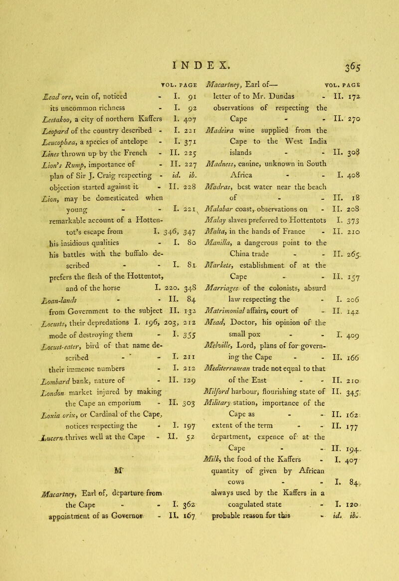 TOL. PAGE Head’ore, vein of, noticed - I. 91 its uncommon richness - I. 92 Leetakoo, a city of northern KafiFers I. 407 Leopard of the country described - I. 221 Leucophcea, a species of antelope - I. 371 Lines thrown up by the French - II. 225 Lion's Rump, importance of - II. 227 plan of Sir J, Craig respecting - id. ib. objection started against it - II. 228 Lion, may be domesticated when young - I. 221s remarkable account of a Hotten- tot’s escape from I. 346, 347 his insidious qualities - I. 80 his battles with the buffalo de- scribed - - I. Si. prefers the flesh of the Hottentot, and of the horse I. 220. 348 Loan-lands - • II* 84 from Government to the subject II. 132 Locusts, their depredations I. 196, 203, 212 mode of destroying them - I. 355 Locust-eater, bird of that name de- scribed - - I. 211 their immense numbers - I. 212 Lombard bank, nature of - II. 129 London market injured by making the Cape an emporium - II. 303 Loxia orix, or Cardinal of the Cape, notices respecting the - I. 197 .Lucern.thrives well at the Cape - II. 52 M' Macartney, Earl of, departure from the Cape - - I. 362 appointment of as Governor - II. 167 Macartney, Earl of—• vol. page letter of to Mr. Dundas II. 172 observations of respecting the Cape II. 270 Madeira wine supplied from the Cape to the West India islands II. 3°? Madness, canine, unknown in South Africa I. 408 Madras, best water near the beach of II. 18 Malabar coast, observations on II. 208 Malay slaves preferred to Hottentots I. 373 Malta, in the hands of France II. 210 Manilla, a dangerous point to the China trade II. 265. Markets, establishment of at the Cape II. I57 Marriages of the colonists, absurd law respecting the I. 206 Matrimonial affairs, court of II. 142. Mead, Doctor, his opinion of the small pox r. 409 Melville, Lord, plans of for govern- ing the Cape 11. 166 Mediterranean trade not equal to that of the East 11. 210 Milford harbour, flourishing state of 11. 345. Military station, importance of the Cape as 11. 162 extent of the term 11. 177 department, expence of at the Cape 11. *94- Milk, the food of the Kaffers 1. 407 quantity of given by African cows 1. 84, always used by the Kaffers in a coagulated state 1. 120 probable reason for thus id. iK.
