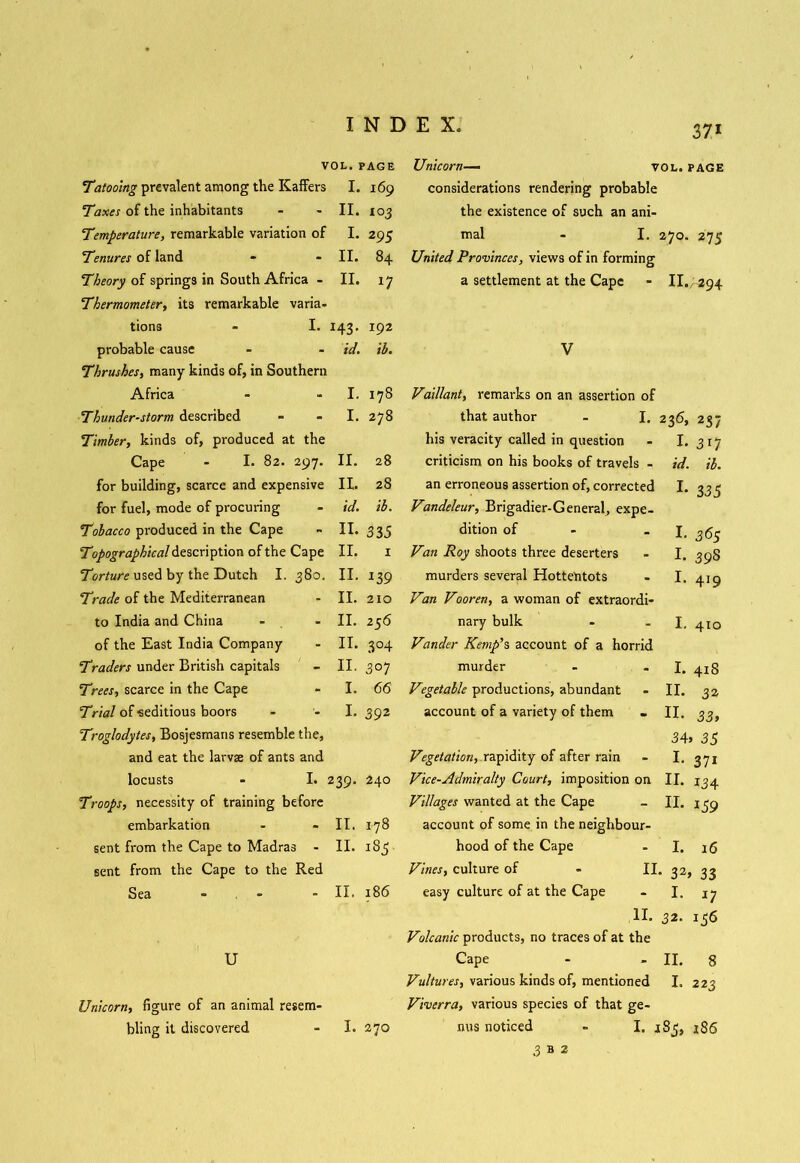 VOL. PAGE Tatooing prevalent among the Kaffers I. 169 Taxes of the inhabitants II. to 3 Ttmperature, remarkable variation of I. 295 Tenures of land II. 84 Theory of springs in South Africa - II. 17 Thermometer, its remarkable varia- tions - I. *43- 192 probable cause id. ib. Thrushes, many kinds of, in Southern Africa I. 178 Thunder-storm described I. 00 Timber, kinds of, produced at the Cape - I. 82. 297. II. 28 for building, scarce and expensive II. 28 for fuel, mode of procuring id. ib. Tobacco produced in the Cape II. 335 T'jpographical description of the Cape II. 1 Torture used by the Dutch I. 380. II. *39 Trade of the Mediterranean II. 2x0 to India and China II. 256 of the East India Company II. 3°4 Traders under British capitals II. 3 07 Trees, scarce in the Cape I. 66 Trial of seditious boors I. 392 Troglodytes, Bosjesmans resemble the, and eat the larvae of ants and locusts - I. 239. 240 Troops, necessity of training before embarkation - - II. 178 sent from the Cape to Madras - II. 1S3 sent from the Cape to the Red Sea - - - II. 186 I U Unicorn, figure of an animal resem- bling it discovered - I. 270 Unicorn— vol. page considerations rendering probable the existence of such an ani- mal - I. 270. 275 United Provinces, views of in forming a settlement at the Cape - II.; 294 V Vaillant, remarks on an assertion of that author - I. 236, 237 his veracity called in question - 1.317 criticism on his books of travels - id. il. an erroneous assertion of, corrected I. 335 Vandeleur, Brigadier-General, expe- dition of - - I. 365 Van Roy shoots three deserters - I. 39S murders several Hottentots - I. 419 Van Vooren, a woman of extraordi- nary bulk - I. 410 Vander Kemp’s account of a horrid murder - - I. 418 Vegetable productions, abundant - II. 32 account of a variety of them . II. 33, 34> 35 Vegetation, rapidity of after rain - I. 371 Vice-Admiralty Court, imposition on II. 134 Villages wanted at the Cape - II. 139 account of some in the neighbour- hood of the Cape - I. 16 Vines, culture of - II. 32, 33 easy culture of at the Cape - I. 17 II. 32. 136 Volcanic products, no traces of at the Cape - - II. 8 Vultures, various kinds of, mentioned I. 223 Viverra, various species of that ge- nus noticed - I. 183, 186 3 B 2