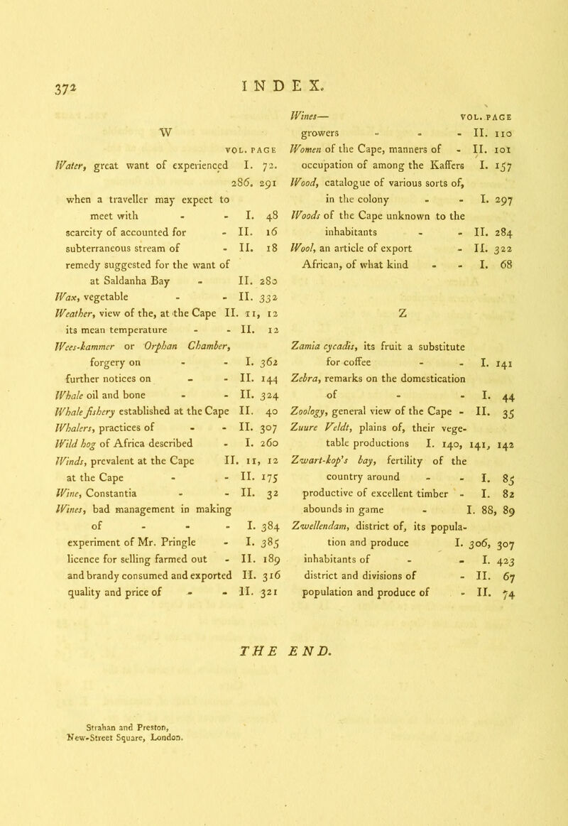37* Wines— vol. page w growers = II. no VOL. PAGE Women of the Cape, manners of II. IOI Water, great want of experienced I. 72. occupation of among the Kaffer6 I- 157 2S6. 291 Wood, catalogue of various sorts of. when a traveller may expect to in the colony I. 297 meet with I. 48 Woods of the Cape unknown to the scarcity of accounted for II. 16 inhabitants II. 284 subterraneous stream of II. 18 Wool, an article of export II. 322 remedy suggested for the want of African, of what kind I. 68 at Saldanha Bay II. 2S0 Wax, vegetable II. 33a Weather, view of the, at the Cape II . 11, 12 Z its mean temperature II. 12 Wees-kammcr or Orphan Chamber, Zamia cycadis, its fruit a substitute forgery on I. 362 for coffee I. 141 further notices on - II. 144 Zebra, remarks on the domestication Whale oil and bone II. 324 of !• 44 Whalefshery established at the Cape II. 40 Zoology, general view of the Cape - H. 35 Whalers, practices of - II. 307 Zuure Veldt, plains of, their vege- Wild hog of Africa described I. 260 table productions I. 140, 141, 142 Winds, prevalent at the Cape II . II, 12 Zwart-kop’s bay, fertility of the at the Cape II. 175 country around I. 83 Wine, Constantia II. 32 productive of excellent timber - I. 82 Wines, bad management in making abounds in game I. 88, 89 of I. 384 Z<wellendam, district of, its popula- experiment of Mr. Pringle I. 383 tion and produce I. 306, 307 licence for selling farmed out II. 189 inhabitants of - I. 423 and brandy consumed and exported H- 3*6 district and divisions of II. 67 quality and price of 11. 321 population and produce of II. 74 THE END. Strahan and Preston, New-Sireet Square, London,