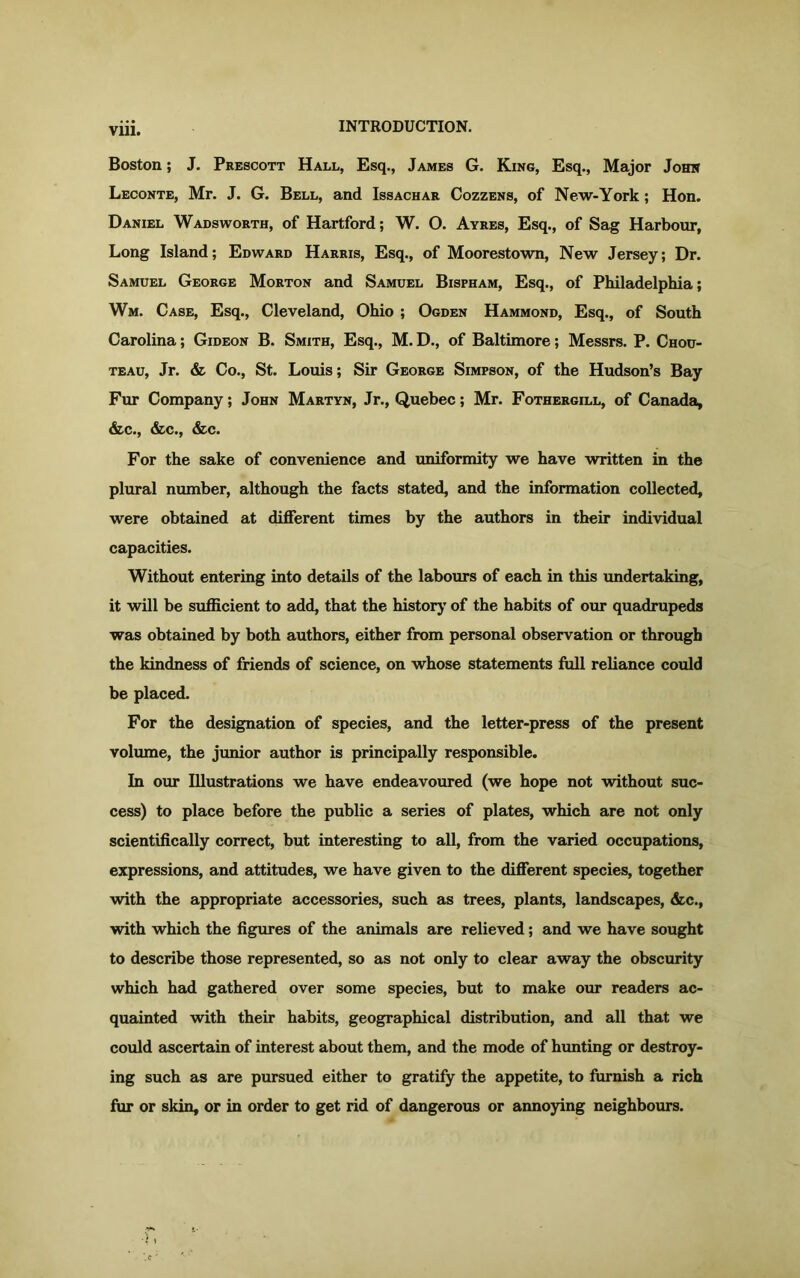 Boston; J. Prescott Hall, Esq., James G. King, Esq., Major John Leconte, Mr. J. G. Bell, and Issachar Cozzens, of New-York; Hon. Daniel Wadsworth, of Hartford; W. O. Ayres, Esq., of Sag Harbour, Long Island; Edward Harris, Esq., of Moorestown, New Jersey; Dr. Samuel George Morton and Samuel Bispham, Esq., of Philadelphia; Wm. Case, Esq., Cleveland, Ohio ; Ogden Hammond, Esq., of South Carolina; Gideon B. Smith, Esq., M. D., of Baltimore; Messrs. P. Chou- teau, Jr. & Co., St. Louis; Sir George Simpson, of the Hudson’s Bay Fur Company; John Martyn, Jr., Quebec; Mr. Fothergill, of Canada, &c., &c., &c. For the sake of convenience and uniformity we have written in the plural number, although the facts stated, and the information collected, were obtained at different times by the authors in their individual capacities. Without entering into details of the labours of each in this undertaking, it will be sufficient to add, that the history of the habits of our quadrupeds was obtained by both authors, either from personal observation or through the kindness of friends of science, on whose statements lull reliance could be placed. For the designation of species, and the letter-press of the present volume, the junior author is principally responsible. In our Illustrations we have endeavoured (we hope not without suc- cess) to place before the public a series of plates, which are not only scientifically correct, but interesting to all, from the varied occupations, expressions, and attitudes, we have given to the different species, together with the appropriate accessories, such as trees, plants, landscapes, &c., with which the figures of the animals are relieved; and we have sought to describe those represented, so as not only to clear away the obscurity which had gathered over some species, but to make our readers ac- quainted with their habits, geographical distribution, and all that we could ascertain of interest about them, and the mode of hunting or destroy- ing such as are pursued either to gratify the appetite, to furnish a rich fur or skin, or in order to get rid of dangerous or annoying neighbours.