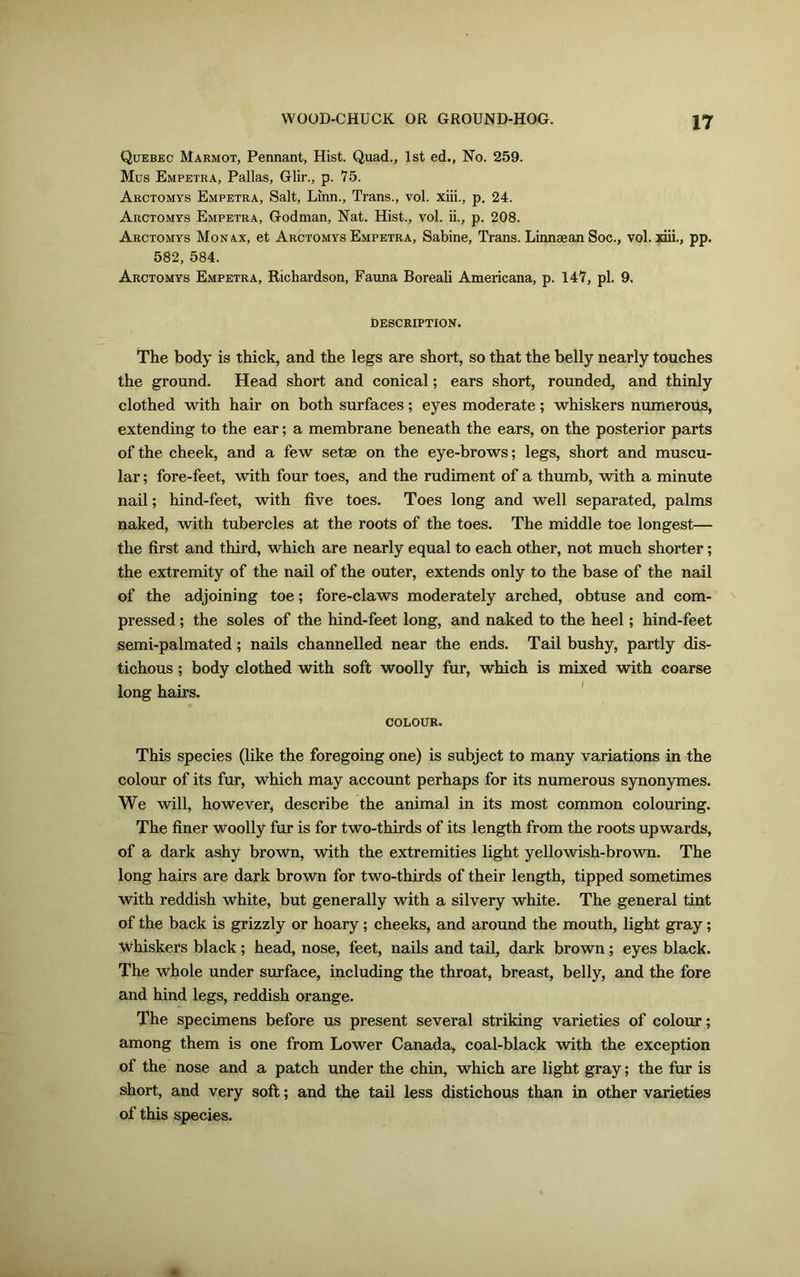 Quebec Marmot, Pennant, Hist. Quad., 1st ed., No. 259. Mus Empetra, Pallas, Glir., p. 75. Arctomys Empetra, Salt, Linn., Trans., vol. xiii., p. 24. Arctomys Empetra, Godman, Nat. Hist., vol. ii., p. 208. Arctomys Monax, et Arctomys Empetra, Sabine, Trans. Linnaean Soc., vol. xiii., pp. 582, 584. Arctomys Empetra, Richardson, Fauna Boreali Americana, p. 147, pi. 9. DESCRIPTION. The body is thick, and the legs are short, so that the belly nearly touches the ground. Head short and conical; ears short, rounded, and thinly clothed with hair on both surfaces; eyes moderate; whiskers numerous, extending to the ear; a membrane beneath the ears, on the posterior parts of the cheek, and a few setae on the eye-brows; legs, short and muscu- lar ; fore-feet, with four toes, and the rudiment of a thumb, with a minute nail; hind-feet, with five toes. Toes long and well separated, palms naked, with tubercles at the roots of the toes. The middle toe longest— the first and third, which are nearly equal to each other, not much shorter; the extremity of the nail of the outer, extends only to the base of the nail of the adjoining toe; fore-claws moderately arched, obtuse and com- pressed ; the soles of the hind-feet long, and naked to the heel; hind-feet semi-palmated; nails channelled near the ends. Tail bushy, partly dis- tichous ; body clothed with soft woolly fur, which is mixed with coarse long hairs. COLOUR. This species (like the foregoing one) is subject to many variations in the colour of its fur, which may account perhaps for its numerous synonymes. We will, however, describe the animal in its most common colouring. The finer woolly fur is for two-thirds of its length from the roots upwards, of a dark ashy brown, with the extremities light yellowish-brown. The long hairs are dark brown for two-thirds of their length, tipped sometimes with reddish white, but generally with a silvery white. The general tint of the back is grizzly or hoary; cheeks, and around the mouth, light gray; Whiskers black; head, nose, feet, nails and tail, dark brown; eyes black. The whole under surface, including the throat, breast, belly, and the fore and hind legs, reddish orange. The specimens before us present several striking varieties of colour; among them is one from Lower Canada, coal-black with the exception of the nose and a patch under the chin, which are light gray; the fur is short, and very soft; and the tail less distichous than in other varieties of this species.