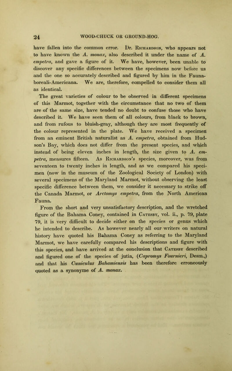 have fallen into the common error. Dr. Richardson, who appears not to have known the A. monax, also described it under the name of A. empetra, and gave a figure of it. We have, however, been unable to discover any specific differences between the specimens now before us and the one so accurately described and figured by him in the Fauna- boreali-Americana. We are, therefore, compelled to consider them all as identical. The great varieties of colour to be observed in different specimens of this Marmot, together with the circumstance that no two of them are of the same size, have tended no doubt to confuse those who have described it. We have seen them of all colours, from black to brown, and from rufous to bluish-gray, although they are most frequently of the colour represented in the plate. We have received a specimen from an eminent British naturalist as A. empetra, obtained from Hud- son’s Bay, which does not differ from the present species, and which instead of being eleven inches in length, the size given to A. em- petra, measures fifteen. As Richardson’s species, moreover, was from seventeen to twenty inches in length, and as we compared his speci- men (now in the museum of the Zoological Society of London) with several specimens of the Maryland Marmot, without observing the least specific difference between them, we consider it necessary to strike off the Canada Marmot, or Arctomys empetra, from the North American Fauna. From the short and very unsatisfactory description, and the wretched figure of the Bahama Coney, contained in Catesby, vol. ii., p. 79, plate 79, it is very difficult to decide either on the species or genus which he intended to describe. As however nearly all our writers on natural history have quoted his Bahama Coney as referring to the Maryland Marmot, we have carefully compared his descriptions and figure with this species, and have arrived at the conclusion that Catesby described and figured one of the species of jutia, (Capromys Fournieri, Desm.,) and that his Cuniculus Bahamiensis has been therefore erroneously quoted as a synonyme of A. monax.