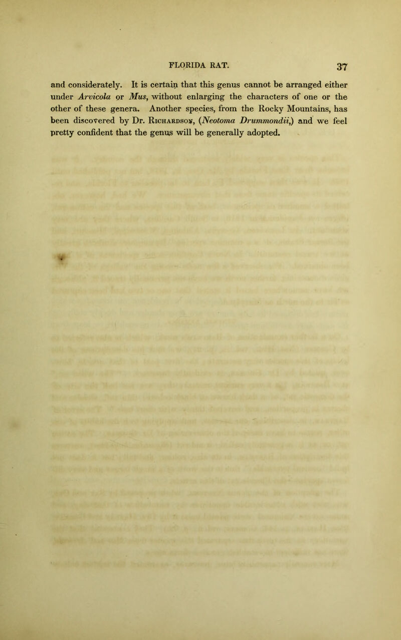 and considerately. It is certain that this genus cannot be arranged either under Arvicola pr Mus, without enlarging the characters of one or the other of these genera. Another species, from the Rocky Mountains, has been discovered by Dr. Richardson, (Neotoma Drummondii,) and we feel pretty confident that the genus will be generally adopted.