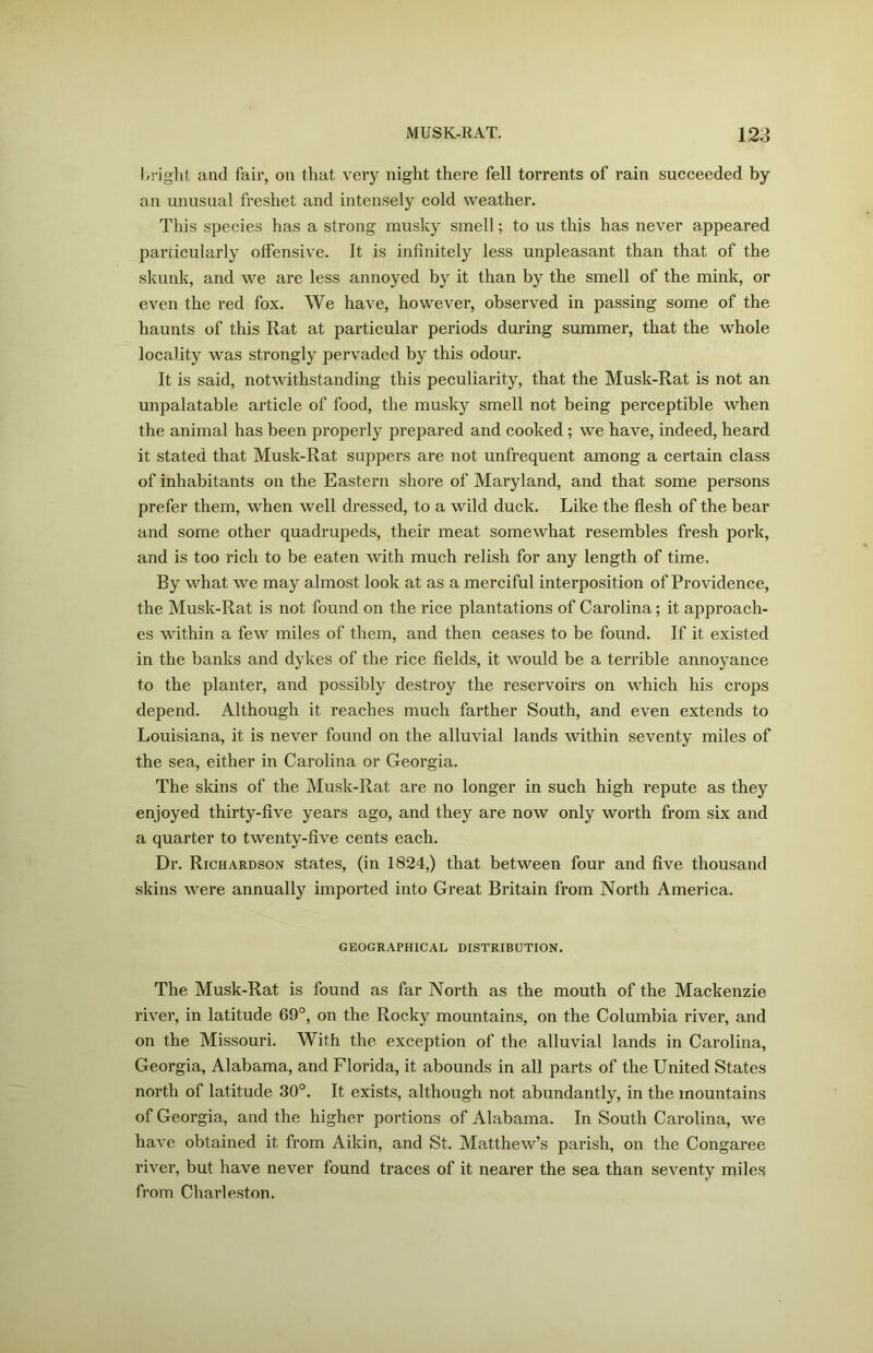 bright and fair, on that very night there fell torrents of rain succeeded by an unusual freshet and intensely cold weather. This species has a strong musky smell; to us this has never appeared particularly offensive. It is infinitely less unpleasant than that of the skunk, and we are less annoyed by it than by the smell of the mink, or even the red fox. We have, however, observed in passing some of the haunts of this Rat at particular periods during summer, that the whole locality was strongly pervaded by this odour. It is said, notwithstanding this peculiarity, that the Musk-Rat is not an unpalatable article of food, the musky smell not being perceptible when the animal has been properly prepared and cooked ; we have, indeed, heard it stated that Musk-Rat suppers are not unfrequent among a certain class of inhabitants on the Eastern shore of Maryland, and that some persons prefer them, when well dressed, to a wild duck. Like the flesh of the bear and some other quadrupeds, their meat somewhat resembles fresh pork, and is too rich to be eaten with much relish for any length of time. By what we may almost look at as a merciful interposition of Providence, the Musk-Rat is not found on the rice plantations of Carolina; it approach- es within a few miles of them, and then ceases to be found. If it existed in the banks and dykes of the rice fields, it would be a terrible annoyance to the planter, and possibly destroy the reservoirs on which his crops depend. Although it reaches much farther South, and even extends to Louisiana, it is never found on the alluvial lands within seventy miles of the sea, either in Carolina or Georgia. The skins of the Musk-Rat are no longer in such high repute as they enjoyed thirty-five years ago, and they are now only worth from six and a quarter to twenty-five cents each. Dr. Richardson states, (in 1824,) that between four and five thousand skins were annually imported into Great Britain from North America. GEOGRAPHICAL DISTRIBUTION. The Musk-Rat is found as far North as the mouth of the Mackenzie river, in latitude 69°, on the Rocky mountains, on the Columbia river, and on the Missouri. With the exception of the alluvial lands in Carolina, Georgia, Alabama, and Florida, it abounds in all parts of the United States north of latitude 30°. It exists, although not abundantly, in the mountains of Georgia, and the higher portions of Alabama. In South Carolina, we have obtained it from Aikin, and St. Matthew’s parish, on the Congaree river, but have never found traces of it nearer the sea than seventy miles from Charleston.