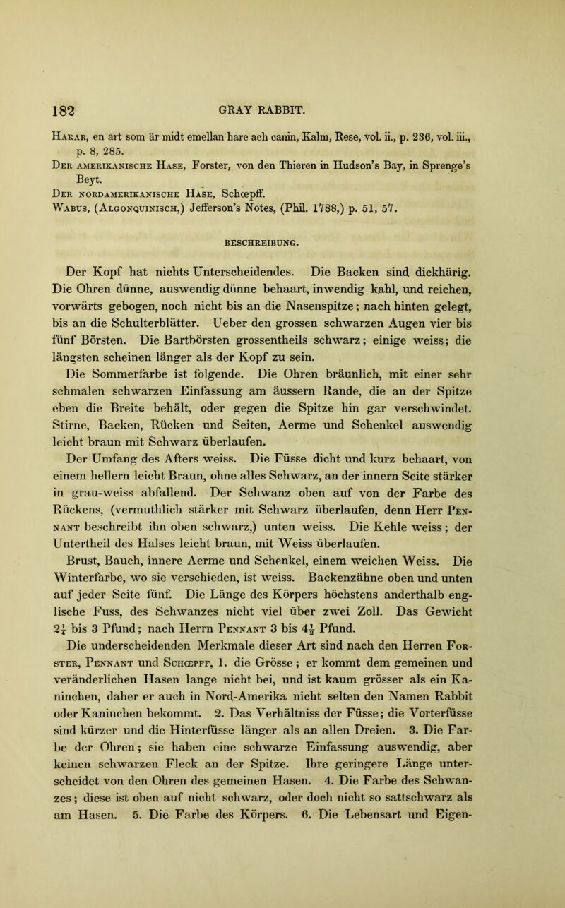 Haear, en art som ar midt emellan hare ach canin, Kalm, Rese, vol. ii., p. 236, vol. iii., p. 8, 285. Der amerikanische Hase, Forster, von den Thieren in Hudson’s Bay, in Sprenge’s Beyt. Der nordamerikanische Hase, Schoepff. Wabus, (Algonquinisch,) Jefferson’s Notes, (Phil. 1788,) p. 51, 57. BESCHREIBUNG. Der Kopf hat nichts Unterscheidendes. Die Backen sind dickharig. Die Ohren diinne, auswendig diinne behaart, inwendig kahl, und reichen, vorwarts gebogen, noch nicht bis an die Nasenspitze; nach hinten gelegt, bis an die Schulterblatter. Ueber den grossen schwarzen Augen vier bis fiinf Borsten. Die Bartborsten grossentheils schwarz; einige weiss; die langsten scheinen langer als der Kopf zu sein. Die Sommerfarbe ist folgende. Die Ohren braunlich, mit einer sehr schmalen schwarzen Einfassung am aussern Rande, die an der Spitze eben die Breite behalt, oder gegen die Spitze hin gar verschwindet. Stirne, Backen, Riicken und Seiten, Aerme und Schenkel auswendig leicht braun mit Schwarz iiberlaufen. Der Umfang des Afters weiss. Die Fiisse dicht und kurz behaart, von einem hellern leicht Braun, ohne alles Schwarz, an der innern Seite starker in grau-weiss abfallend. Der Schwanz oben auf von der Farbe des Ruckens, (vermuthlich starker mit Schwarz iiberlaufen, denn Herr Pen- nant beschreibt ihn oben schwarz,) unten weiss. Die Kehle weiss; der Untertheil des Halses leicht braun, mit Weiss iiberlaufen. Brust, Bauch, innere Aerme und Schenkel, einem weichen Weiss. Die Winterfarbe, wo sie verschieden, ist weiss. Backenzahne oben und unten auf jeder Seite fiinf. Die Lange des Korpers hochstens anderthalb eng- lische Fuss, des Schwanzes nicht viel iiber zwei Zoll. Das Gewicht bis 3 Pfund; nach Herrn Pennant 3 bis 4£ Pfund. Die underscheidenden Merkmale dieser Art sind nach den Herren For- ster, Pennant und Schcgpff, 1. die Grosse ; er kommt dem gemeinen und veranderlichen Hasen lange nicht bei, und ist kaum grosser als ein Ka- ninchen, daher er auch in Nord-Amerika nicht seiten den Namen Rabbit oder Kaninchen bekommt. 2. Das Verhaltniss der Fiisse; die Vorterfusse sind kiirzer und die Hinterfiisse langer als an alien Dreien. 3. Die Far- be der Ohren; sie haben eine schwarze Einfassung auswendig, aber keinen schwarzen Fleck an der Spitze. Ihre geringere Lange unter- scheidet von den Ohren des gemeinen Hasen. 4. Die Farbe des Schwan- zes ; diese ist oben auf nicht schwarz, oder doch nicht so sattschwarz als am Hasen. 5. Die Farbe des Korpers. 6. Die Lebensart und Eigen-