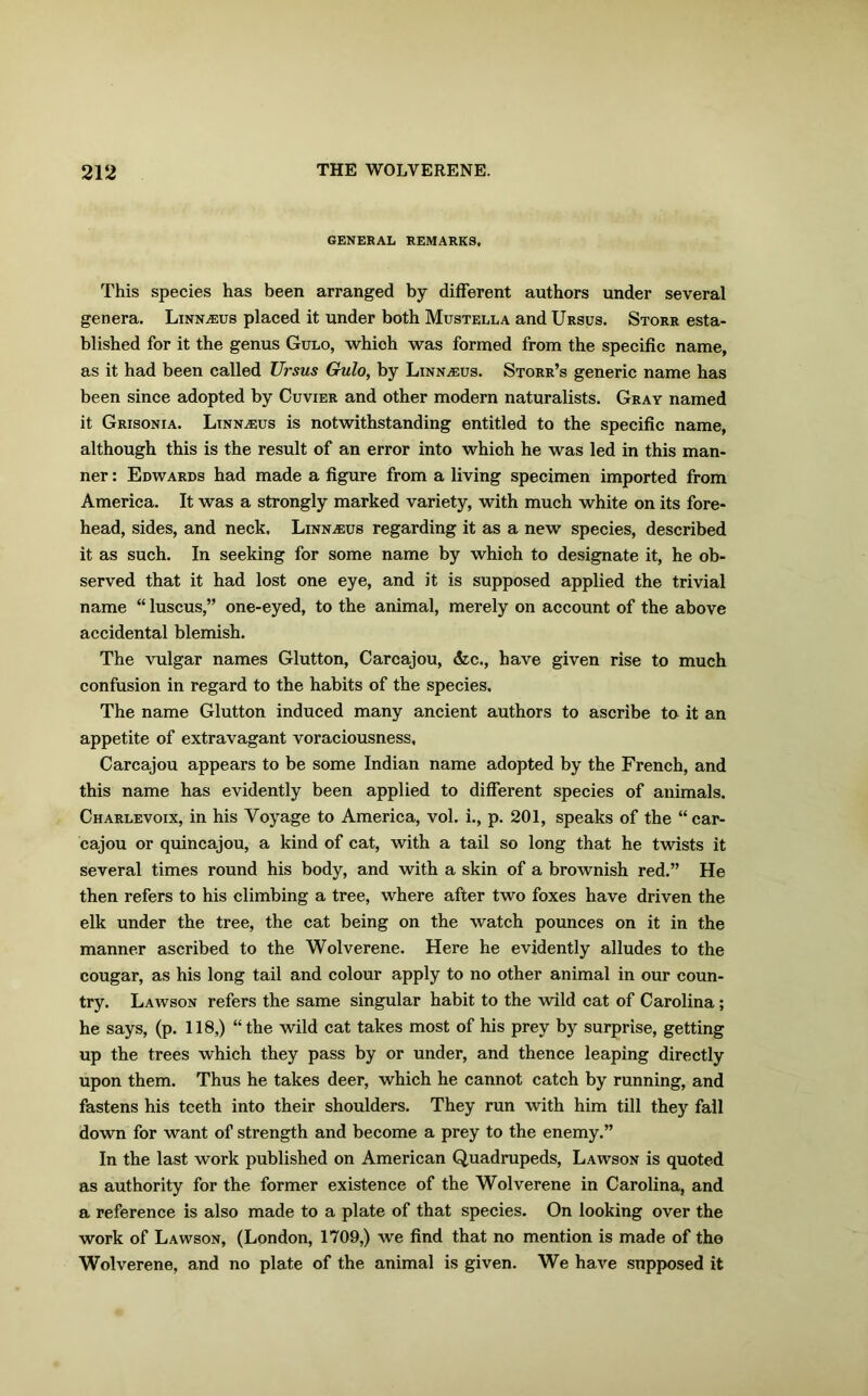 GENERAL REMARKS. This species has been arranged by different authors under several genera. Linn^us placed it under both Mustella and Ursus. Storr esta- blished for it the genus Gulo, which was formed from the specific name, as it had been called Ursus Gulo, by Linnaius. Storr’s generic name has been since adopted by Cuvier and other modern naturalists. Gray named it Grisonia. Linnaeus is notwithstanding entitled to the specific name, although this is the result of an error into whioh he was led in this man- ner : Edwards had made a figure from a living specimen imported from America. It was a strongly marked variety, with much white on its fore- head, sides, and neck. Linnaeus regarding it as a new species, described it as such. In seeking for some name by which to designate it, he ob- served that it had lost one eye, and it is supposed applied the trivial name “ luscus,” one-eyed, to the animal, merely on account of the above accidental blemish. The vulgar names Glutton, Carcajou, &c., have given rise to much confusion in regard to the habits of the species. The name Glutton induced many ancient authors to ascribe to it an appetite of extravagant voraciousness. Carcajou appears to be some Indian name adopted by the French, and this name has evidently been applied to different species of animals. Charlevoix, in his Voyage to America, vol. i., p. 201, speaks of the “car- cajou or quincajou, a kind of cat, with a tail so long that he twists it several times round his body, and with a skin of a brownish red.” He then refers to his climbing a tree, where after two foxes have driven the elk under the tree, the cat being on the watch pounces on it in the manner ascribed to the Wolverene. Here he evidently alludes to the cougar, as his long tail and colour apply to no other animal in our coun- try. Lawson refers the same singular habit to the wild cat of Carolina; he says, (p. 118,) “the wild cat takes most of his prey by surprise, getting up the trees which they pass by or under, and thence leaping directly upon them. Thus he takes deer, which he cannot catch by running, and fastens his teeth into their shoulders. They run with him till they fall down for want of strength and become a prey to the enemy.” In the last work published on American Quadrupeds, Lawson is quoted as authority for the former existence of the Wolverene in Carolina, and a reference is also made to a plate of that species. On looking over the work of Lawson, (London, 1709,) we find that no mention is made of tho Wolverene, and no plate of the animal is given. We have supposed it