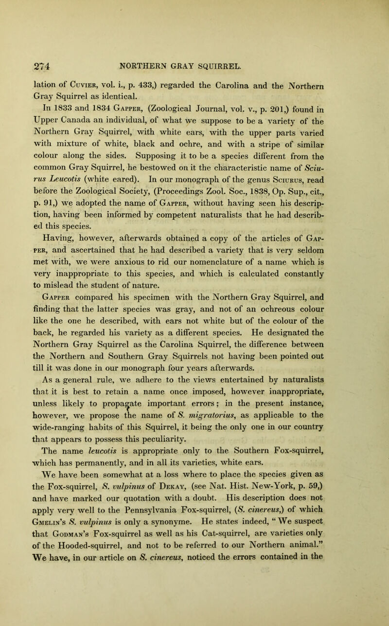 lation of Cuvier, vol. i., p. 433,) regarded the Carolina and the Northern Gray Squirrel as identical. In 1833 and 1834 Gapper, (Zoological Journal, vol. v., p. 201,) found in Upper Canada an individual, of what we suppose to be a variety of the Northern Gray Squirrel, with white ears, with the upper parts varied with mixture of white, black and ochre, and with a stripe of similar colour along the sides. Supposing it to be a species different from the common Gray Squirrel, he bestowed on it the characteristic name of Sciu- rus Leucotis (white eared). In our monograph of the genus Sciurus, read before the Zoological Society, (Proceedings Zool. Soc., 1838, Op. Sup., cit., p. 91,) we adopted the name of Gapper, without having seen his descrip- tion, having been informed by competent naturalists that he had describ- ed this species. Having, however, afterwards obtained a copy of the articles of Gap- per, and ascertained that he had described a variety that is very seldom met with, we were anxious to rid our nomenclature of a name which is very inappropriate to this species, and which is calculated constantly to mislead the student of nature. Gapper compared his specimen with the Northern Gray Squirrel, and finding that the latter species was gray, and not of an ochreous colour like the one he described, with ears not white but of the colour of the back, he regarded his variety as a different species. He designated the Northern Gray Squirrel as the Carolina Squirrel, the difference between the Northern and Southern Gray Squirrels not having been pointed out till it was done in our monograph four years afterwards. As a general rule, we adhere to the views entertained by naturalists that it is best to retain a name once imposed, however inappropriate, unless likely to propagate important errors; in the present instance, however, we propose the name of S. migratorius, as applicable to the wide-ranging habits of this Squirrel, it being the only one in our country that appears to possess this peculiarity. The name leucotis is appropriate only to the Southern Fox-squirrel, which has permanently, and in all its varieties, white ears. We have been somewhat at a loss where to place the species given as the Fox-squirrel, S. vulpinus of Dekay, (see Nat. Hist. New-York, p. 59,) and have marked our quotation with a doubt. His description does not apply very well to the Pennsylvania Fox-squirrel, (S. cinereus,) of which Gmelin’s S. vulpinus is only a synonyme. He states indeed, “We suspect that Godman’s Fox-squirrel as well as his Cat-squirrel, are varieties only of the Hooded-squirrel, and not to be referred to our Northern animal.” We have, in our article on S. cinereus, noticed the errors contained in the